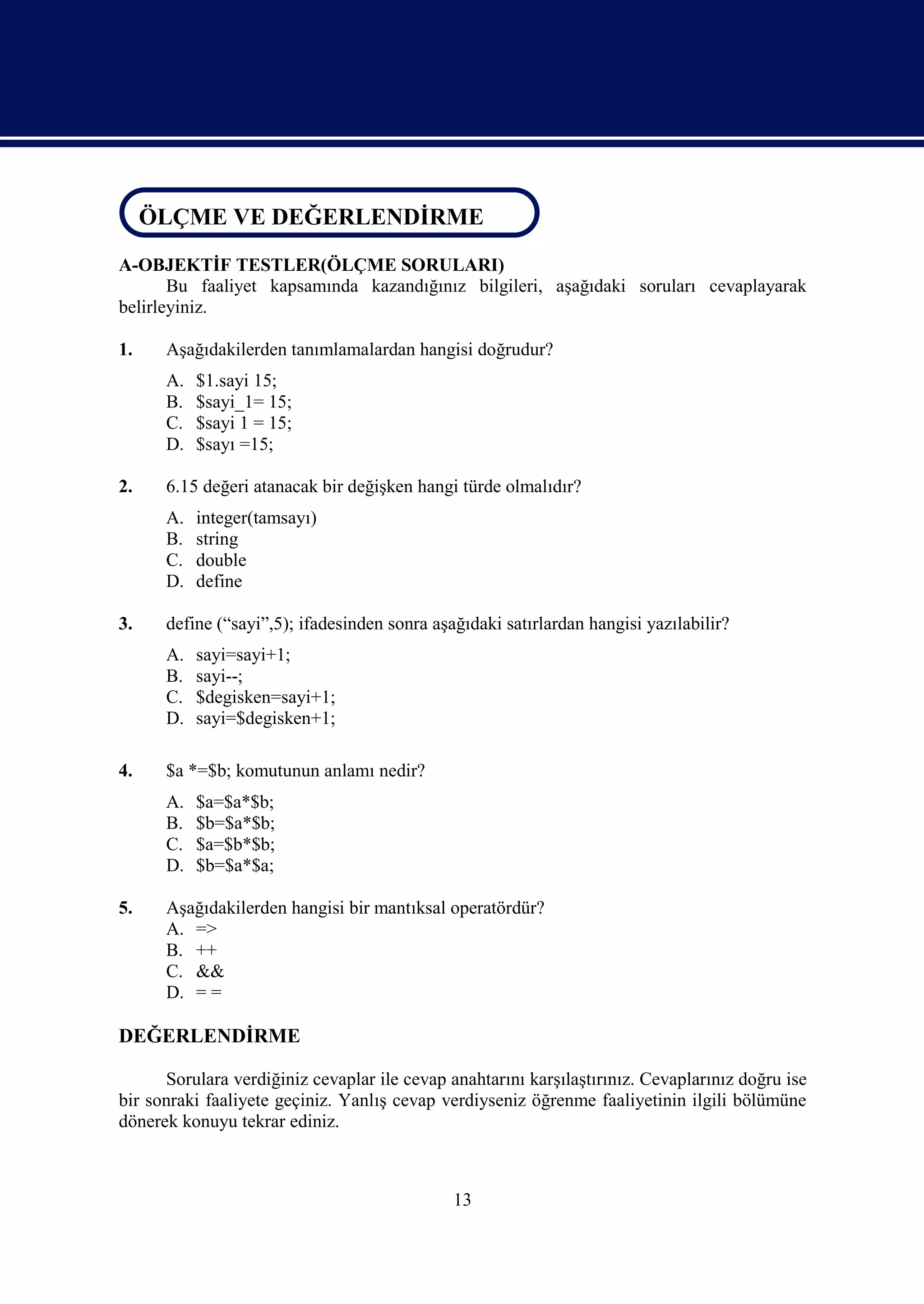 ÖLÇME DEĞERLENDİRME
 ÖLÇME VE DEĞERLENDİRME
A-OBJEKTİF TESTLER(ÖLÇME SORULARI)
       Bu faaliyet kapsamında kazandığınız bilgileri, aşağıdaki soruları cevaplayarak
belirleyiniz.

1.    Aşağıdakilerden tanımlamalardan hangisi doğrudur?
      A.   $1.sayi 15;
      B.   $sayi_1= 15;
      C.   $sayi 1 = 15;
      D.   $sayı =15;

2.    6.15 değeri atanacak bir değişken hangi türde olmalıdır?
      A.   integer(tamsayı)
      B.   string
      C.   double
      D.   define

3.    define (“sayi”,5); ifadesinden sonra aşağıdaki satırlardan hangisi yazılabilir?
      A.   sayi=sayi+1;
      B.   sayi--;
      C.   $degisken=sayi+1;
      D.   sayi=$degisken+1;

4.    $a *=$b; komutunun anlamı nedir?
      A.   $a=$a*$b;
      B.   $b=$a*$b;
      C.   $a=$b*$b;
      D.   $b=$a*$a;

5.    Aşağıdakilerden hangisi bir mantıksal operatördür?
      A. =>
      B. ++
      C. &&
      D. = =

DEĞERLENDİRME

      Sorulara verdiğiniz cevaplar ile cevap anahtarını karşılaştırınız. Cevaplarınız doğru ise
bir sonraki faaliyete geçiniz. Yanlış cevap verdiyseniz öğrenme faaliyetinin ilgili bölümüne
dönerek konuyu tekrar ediniz.



                                              13
 