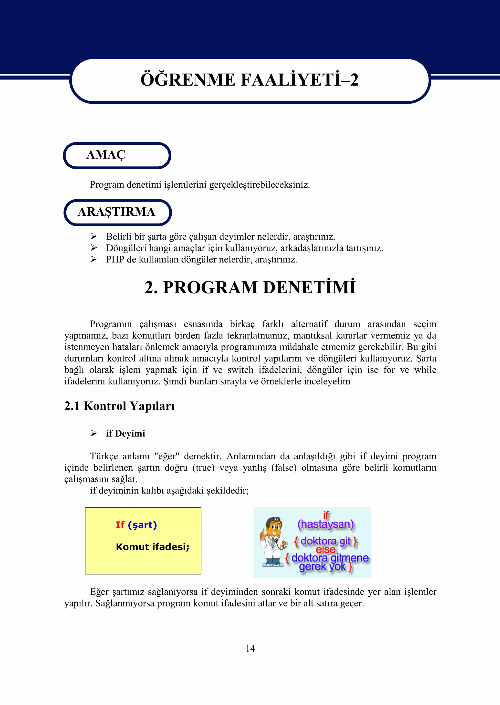 ÖĞRENME FAALİYETİ–2

                   ÖĞRENME FAALİYETİ 2
     AMAÇ

      Program denetimi işlemlerini gerçekleştirebileceksiniz.

   ARAŞTIRMA
       Belirli bir şarta göre çalışan deyimler nelerdir, araştırınız.
       Döngüleri hangi amaçlar için kullanıyoruz, arkadaşlarınızla tartışınız.
       PHP de kullanılan döngüler nelerdir, araştırınız.


                   2. PROGRAM DENETİMİ
       Programın çalışması esnasında birkaç farklı alternatif durum arasından seçim
yapmamız, bazı komutları birden fazla tekrarlatmamız, mantıksal kararlar vermemiz ya da
istenmeyen hataları önlemek amacıyla programımıza müdahale etmemiz gerekebilir. Bu gibi
durumları kontrol altına almak amacıyla kontrol yapılarını ve döngüleri kullanıyoruz. Şarta
bağlı olarak işlem yapmak için if ve switch ifadelerini, döngüler için ise for ve while
ifadelerini kullanıyoruz. Şimdi bunları sırayla ve örneklerle inceleyelim

2.1 Kontrol Yapıları

       if Deyimi

      Türkçe anlamı "eğer" demektir. Anlamından da anlaşıldığı gibi if deyimi program
içinde belirlenen şartın doğru (true) veya yanlış (false) olmasına göre belirli komutların
çalışmasını sağlar.
      if deyiminin kalıbı aşağıdaki şekildedir;


            If (şart)

            Komut ifadesi;



       Eğer şartımız sağlanıyorsa if deyiminden sonraki komut ifadesinde yer alan işlemler
yapılır. Sağlanmıyorsa program komut ifadesini atlar ve bir alt satıra geçer.



                                            14
 