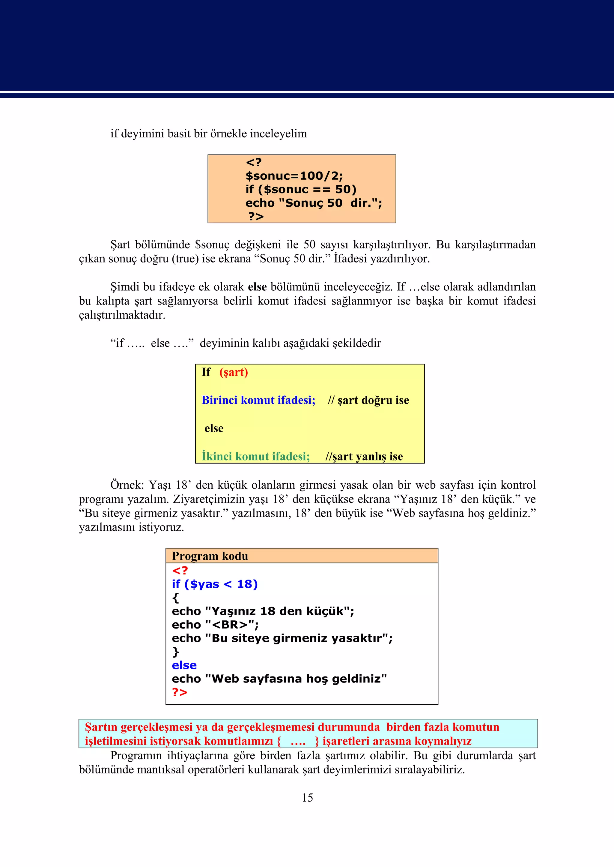 if deyimini basit bir örnekle inceleyelim

                                  <?
                                  $sonuc=100/2;
                                  if ($sonuc == 50)
                                  echo "Sonuç 50 dir.";
                                   ?>

      Şart bölümünde $sonuç değişkeni ile 50 sayısı karşılaştırılıyor. Bu karşılaştırmadan
çıkan sonuç doğru (true) ise ekrana “Sonuç 50 dir.” İfadesi yazdırılıyor.

        Şimdi bu ifadeye ek olarak else bölümünü inceleyeceğiz. If …else olarak adlandırılan
bu kalıpta şart sağlanıyorsa belirli komut ifadesi sağlanmıyor ise başka bir komut ifadesi
çalıştırılmaktadır.

      “if ….. else ….” deyiminin kalıbı aşağıdaki şekildedir

                        If (şart)

                        Birinci komut ifadesi;    // şart doğru ise

                         else

                        İkinci komut ifadesi;     //şart yanlış ise

      Örnek: Yaşı 18’ den küçük olanların girmesi yasak olan bir web sayfası için kontrol
programı yazalım. Ziyaretçimizin yaşı 18’ den küçükse ekrana “Yaşınız 18’ den küçük.” ve
“Bu siteye girmeniz yasaktır.” yazılmasını, 18’ den büyük ise “Web sayfasına hoş geldiniz.”
yazılmasını istiyoruz.

                  Program kodu
                  <?
                  if ($yas < 18)
                  {
                  echo "Yaşınız 18 den küçük";
                  echo "<BR>";
                  echo "Bu siteye girmeniz yasaktır";
                  }
                  else
                  echo "Web sayfasına hoş geldiniz"
                  ?>


 Şartın gerçekleşmesi ya da gerçekleşmemesi durumunda birden fazla komutun
 işletilmesini istiyorsak komutlaımızı { …. } işaretleri arasına koymalıyız
       Programın ihtiyaçlarına göre birden fazla şartımız olabilir. Bu gibi durumlarda şart
bölümünde mantıksal operatörleri kullanarak şart deyimlerimizi sıralayabiliriz.

                                             15
 