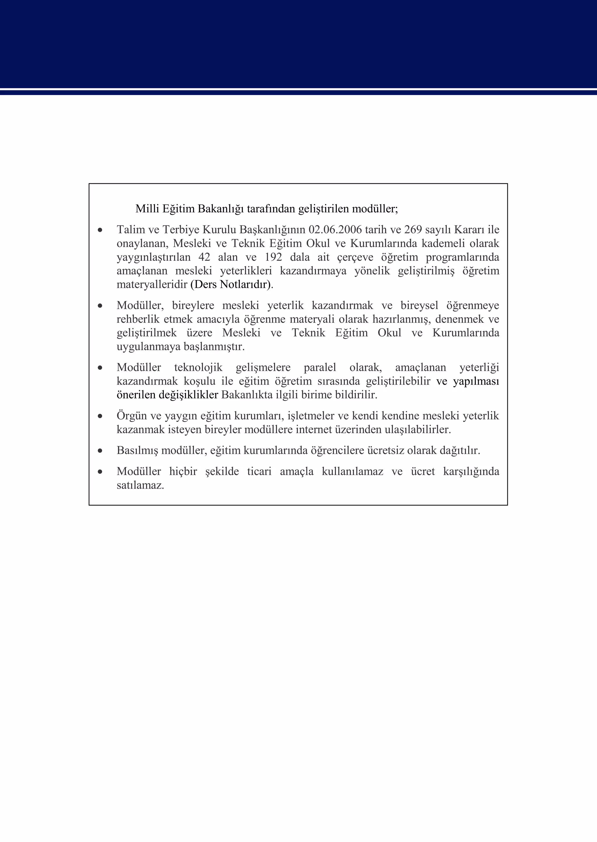 Milli Eğitim Bakanlığı tarafından geliştirilen modüller;
   Talim ve Terbiye Kurulu Başkanlığının 02.06.2006 tarih ve 269 sayılı Kararı ile
    onaylanan, Mesleki ve Teknik Eğitim Okul ve Kurumlarında kademeli olarak
    yaygınlaştırılan 42 alan ve 192 dala ait çerçeve öğretim programlarında
    amaçlanan mesleki yeterlikleri kazandırmaya yönelik geliştirilmiş öğretim
    materyalleridir (Ders Notlarıdır).
   Modüller, bireylere mesleki yeterlik kazandırmak ve bireysel öğrenmeye
    rehberlik etmek amacıyla öğrenme materyali olarak hazırlanmış, denenmek ve
    geliştirilmek üzere Mesleki ve Teknik Eğitim Okul ve Kurumlarında
    uygulanmaya başlanmıştır.
   Modüller teknolojik gelişmelere paralel olarak, amaçlanan yeterliği
    kazandırmak koşulu ile eğitim öğretim sırasında geliştirilebilir ve yapılması
    önerilen değişiklikler Bakanlıkta ilgili birime bildirilir.
   Örgün ve yaygın eğitim kurumları, işletmeler ve kendi kendine mesleki yeterlik
    kazanmak isteyen bireyler modüllere internet üzerinden ulaşılabilirler.
   Basılmış modüller, eğitim kurumlarında öğrencilere ücretsiz olarak dağıtılır.
   Modüller hiçbir şekilde ticari amaçla kullanılamaz ve ücret karşılığında
    satılamaz.
 