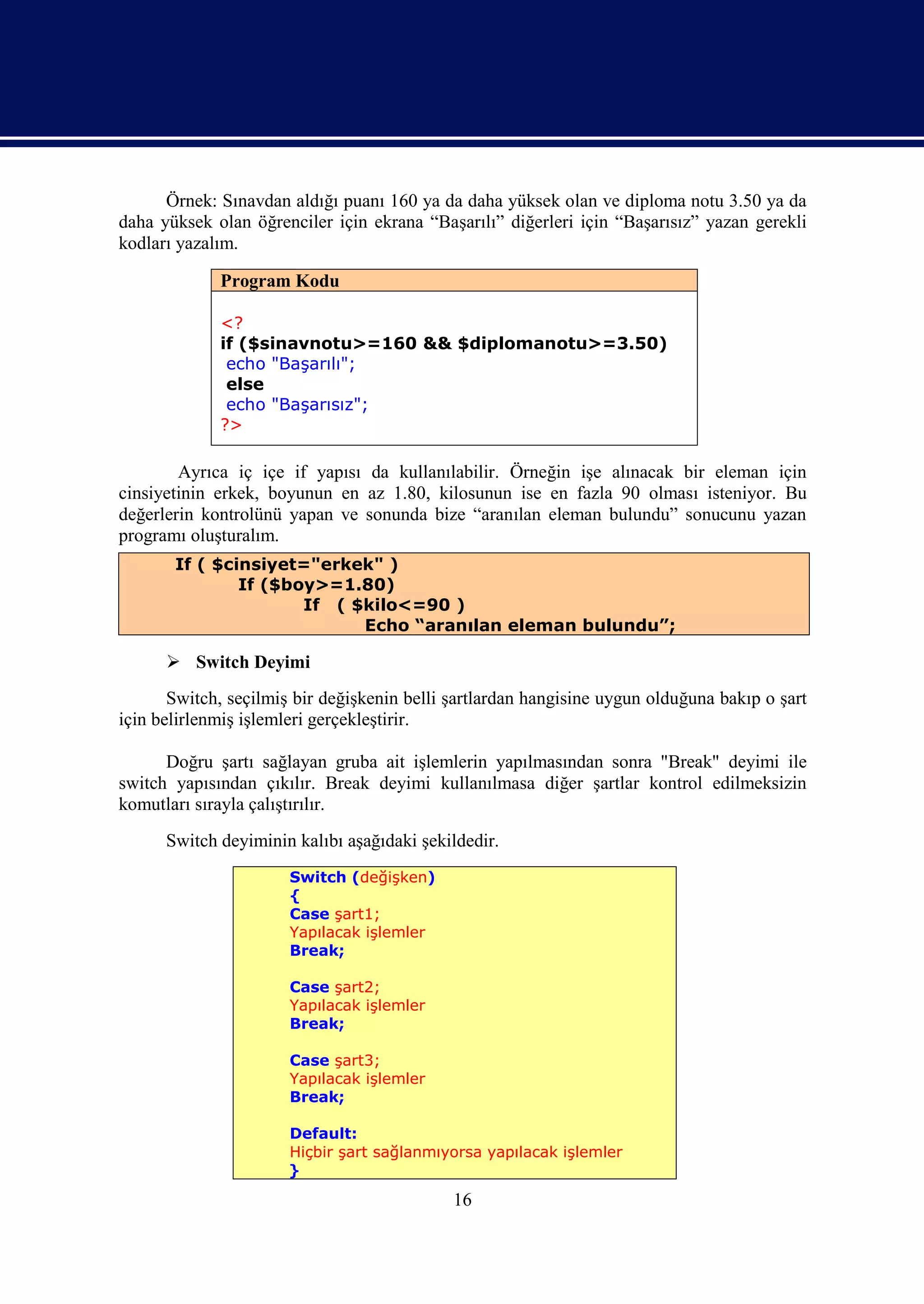 Örnek: Sınavdan aldığı puanı 160 ya da daha yüksek olan ve diploma notu 3.50 ya da
daha yüksek olan öğrenciler için ekrana “Başarılı” diğerleri için “Başarısız” yazan gerekli
kodları yazalım.

             Program Kodu

             <?
             if ($sinavnotu>=160 && $diplomanotu>=3.50)
              echo "Başarılı";
              else
              echo "Başarısız";
             ?>

        Ayrıca iç içe if yapısı da kullanılabilir. Örneğin işe alınacak bir eleman için
cinsiyetinin erkek, boyunun en az 1.80, kilosunun ise en fazla 90 olması isteniyor. Bu
değerlerin kontrolünü yapan ve sonunda bize “aranılan eleman bulundu” sonucunu yazan
programı oluşturalım.
       If ( $cinsiyet="erkek" )
               If ($boy>=1.80)
                      If ( $kilo<=90 )
                            Echo “aranılan eleman bulundu”;

       Switch Deyimi
       Switch, seçilmiş bir değişkenin belli şartlardan hangisine uygun olduğuna bakıp o şart
için belirlenmiş işlemleri gerçekleştirir.

      Doğru şartı sağlayan gruba ait işlemlerin yapılmasından sonra "Break" deyimi ile
switch yapısından çıkılır. Break deyimi kullanılmasa diğer şartlar kontrol edilmeksizin
komutları sırayla çalıştırılır.
      Switch deyiminin kalıbı aşağıdaki şekildedir.
                       Switch (değişken)
                       {
                       Case şart1;
                       Yapılacak işlemler
                       Break;

                       Case şart2;
                       Yapılacak işlemler
                       Break;

                       Case şart3;
                       Yapılacak işlemler
                       Break;

                      Default:
                      Hiçbir şart sağlanmıyorsa yapılacak işlemler
                      }

                                             16
 
