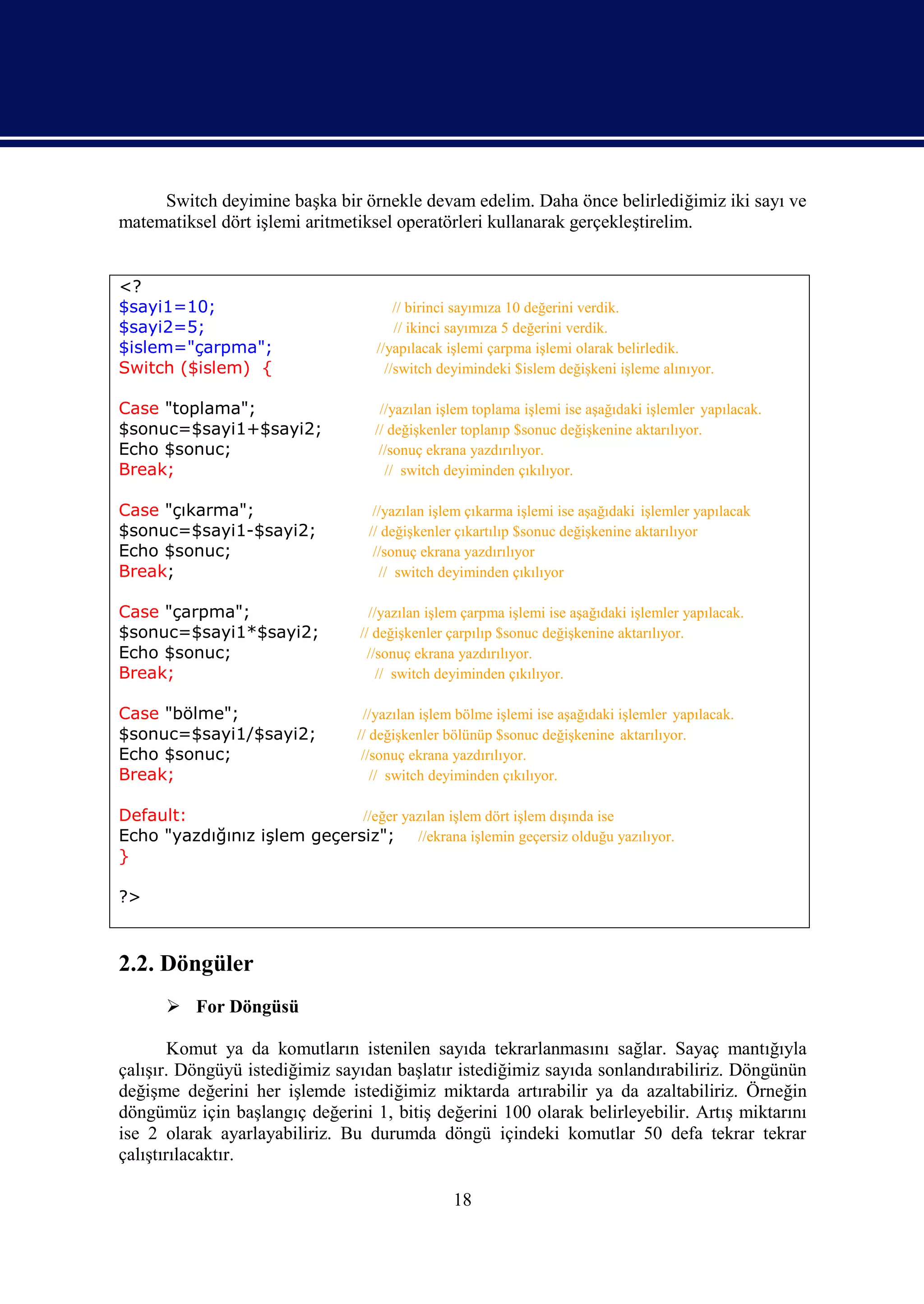Switch deyimine başka bir örnekle devam edelim. Daha önce belirlediğimiz iki sayı ve
matematiksel dört işlemi aritmetiksel operatörleri kullanarak gerçekleştirelim.


<?
$sayi1=10;                              // birinci sayımıza 10 değerini verdik.
$sayi2=5;                               // ikinci sayımıza 5 değerini verdik.
$islem="çarpma";                    //yapılacak işlemi çarpma işlemi olarak belirledik.
Switch ($islem) {                     //switch deyimindeki $islem değişkeni işleme alınıyor.

Case "toplama";                     //yazılan işlem toplama işlemi ise aşağıdaki işlemler yapılacak.
$sonuc=$sayi1+$sayi2;              // değişkenler toplanıp $sonuc değişkenine aktarılıyor.
Echo $sonuc;                        //sonuç ekrana yazdırılıyor.
Break;                               // switch deyiminden çıkılıyor.

Case "çıkarma";                    //yazılan işlem çıkarma işlemi ise aşağıdaki işlemler yapılacak
$sonuc=$sayi1-$sayi2;             // değişkenler çıkartılıp $sonuc değişkenine aktarılıyor
Echo $sonuc;                       //sonuç ekrana yazdırılıyor
Break;                              // switch deyiminden çıkılıyor

Case "çarpma";                     //yazılan işlem çarpma işlemi ise aşağıdaki işlemler yapılacak.
$sonuc=$sayi1*$sayi2;            // değişkenler çarpılıp $sonuc değişkenine aktarılıyor.
Echo $sonuc;                       //sonuç ekrana yazdırılıyor.
Break;                               // switch deyiminden çıkılıyor.

Case "bölme";                     //yazılan işlem bölme işlemi ise aşağıdaki işlemler yapılacak.
$sonuc=$sayi1/$sayi2;            // değişkenler bölünüp $sonuc değişkenine aktarılıyor.
Echo $sonuc;                      //sonuç ekrana yazdırılıyor.
Break;                              // switch deyiminden çıkılıyor.

Default:                     //eğer yazılan işlem dört işlem dışında ise
Echo "yazdığınız işlem geçersiz"; //ekrana işlemin geçersiz olduğu yazılıyor.
}

?>



2.2. Döngüler
       For Döngüsü

        Komut ya da komutların istenilen sayıda tekrarlanmasını sağlar. Sayaç mantığıyla
çalışır. Döngüyü istediğimiz sayıdan başlatır istediğimiz sayıda sonlandırabiliriz. Döngünün
değişme değerini her işlemde istediğimiz miktarda artırabilir ya da azaltabiliriz. Örneğin
döngümüz için başlangıç değerini 1, bitiş değerini 100 olarak belirleyebilir. Artış miktarını
ise 2 olarak ayarlayabiliriz. Bu durumda döngü içindeki komutlar 50 defa tekrar tekrar
çalıştırılacaktır.

                                                 18
 