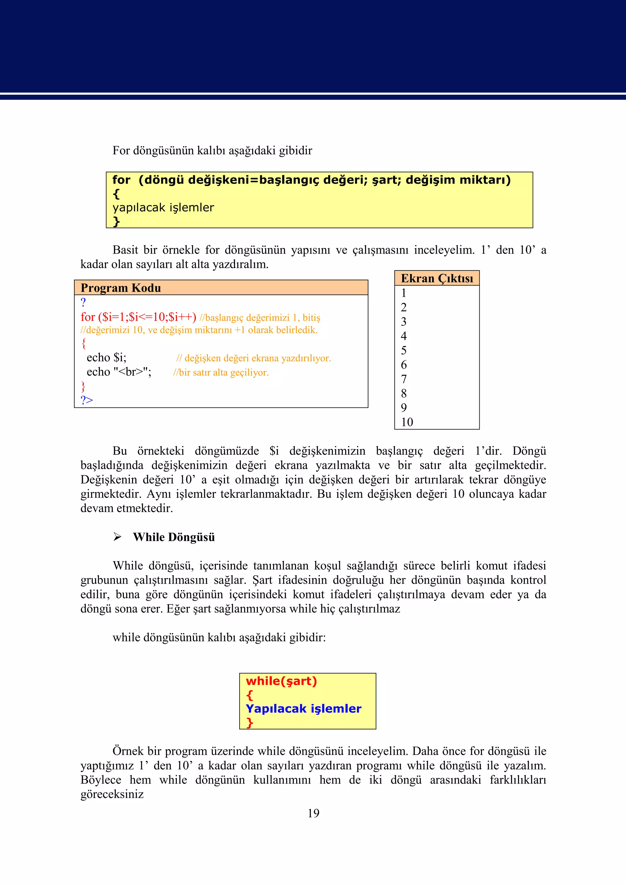 For döngüsünün kalıbı aşağıdaki gibidir

      for (döngü değişkeni=başlangıç değeri; şart; değişim miktarı)
      {
      yapılacak işlemler
      }

        Basit bir örnekle for döngüsünün yapısını ve çalışmasını inceleyelim. 1’ den 10’ a
kadar olan sayıları alt alta yazdıralım.
                                                                Ekran Çıktısı
Program Kodu                                                    1
?                                                               2
for ($i=1;$i<=10;$i++) //başlangıç değerimizi 1, bitiş          3
//değerimizi 10, ve değişim miktarını +1 olarak belirledik.
                                                                4
{
                                                                5
  echo $i;              // değişken değeri ekrana yazdırılıyor.
                                                                6
  echo "<br>";         //bir satır alta geçiliyor.
                                                                7
}
                                                                8
?>
                                                                9
                                                                10

      Bu örnekteki döngümüzde $i değişkenimizin başlangıç değeri 1’dir. Döngü
başladığında değişkenimizin değeri ekrana yazılmakta ve bir satır alta geçilmektedir.
Değişkenin değeri 10’ a eşit olmadığı için değişken değeri bir artırılarak tekrar döngüye
girmektedir. Aynı işlemler tekrarlanmaktadır. Bu işlem değişken değeri 10 oluncaya kadar
devam etmektedir.

       While Döngüsü

       While döngüsü, içerisinde tanımlanan koşul sağlandığı sürece belirli komut ifadesi
grubunun çalıştırılmasını sağlar. Şart ifadesinin doğruluğu her döngünün başında kontrol
edilir, buna göre döngünün içerisindeki komut ifadeleri çalıştırılmaya devam eder ya da
döngü sona erer. Eğer şart sağlanmıyorsa while hiç çalıştırılmaz

      while döngüsünün kalıbı aşağıdaki gibidir:


                                while(şart)
                                {
                                Yapılacak işlemler
                                }

      Örnek bir program üzerinde while döngüsünü inceleyelim. Daha önce for döngüsü ile
yaptığımız 1’ den 10’ a kadar olan sayıları yazdıran programı while döngüsü ile yazalım.
Böylece hem while döngünün kullanımını hem de iki döngü arasındaki farklılıkları
göreceksiniz
                                            19
 