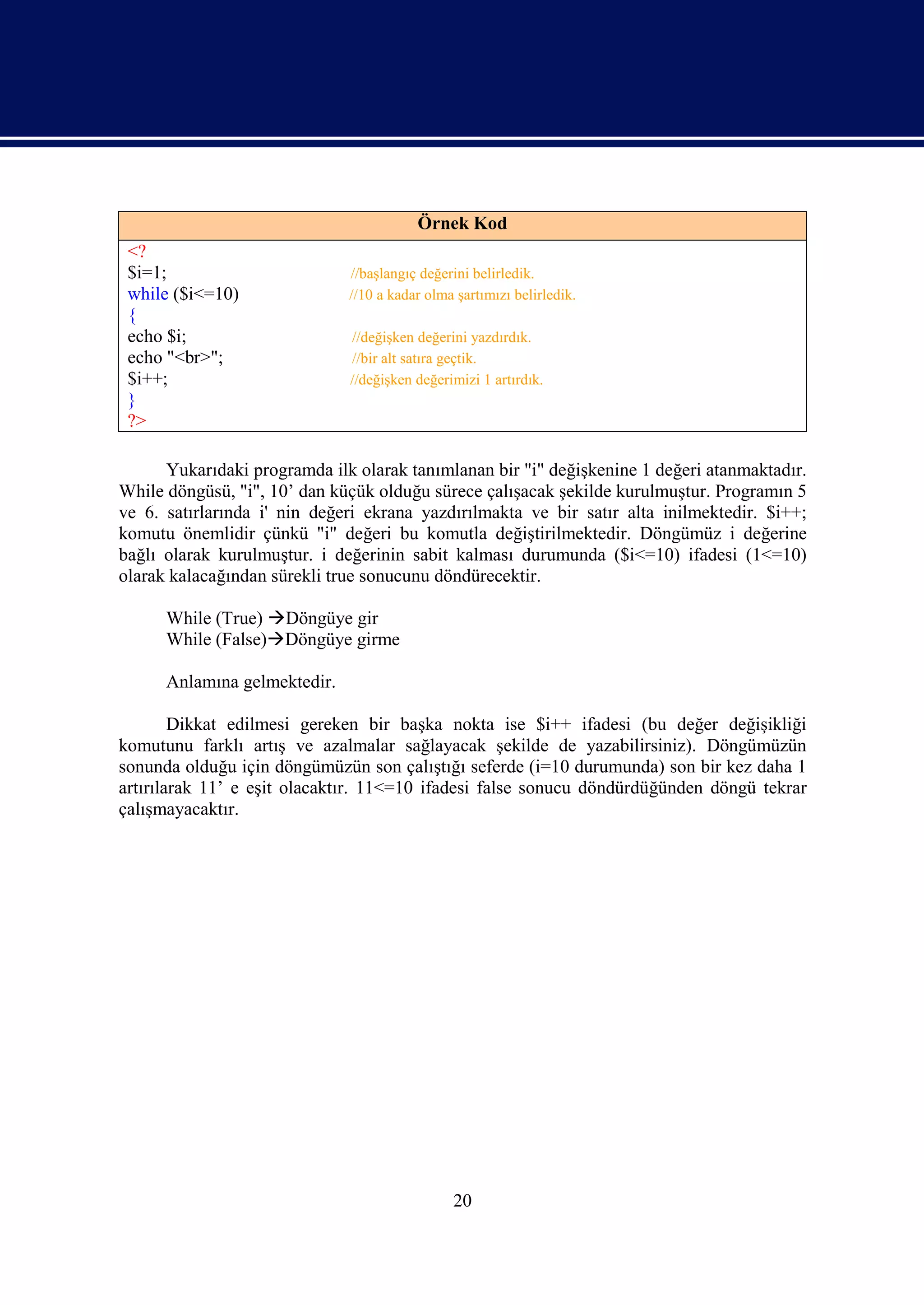 Örnek Kod
 <?
 $i=1;                        //başlangıç değerini belirledik.
 while ($i<=10)               //10 a kadar olma şartımızı belirledik.
 {
 echo $i;                     //değişken değerini yazdırdık.
 echo "<br>";                 //bir alt satıra geçtik.
 $i++;                        //değişken değerimizi 1 artırdık.
 }
 ?>

      Yukarıdaki programda ilk olarak tanımlanan bir "i" değişkenine 1 değeri atanmaktadır.
While döngüsü, "i", 10’ dan küçük olduğu sürece çalışacak şekilde kurulmuştur. Programın 5
ve 6. satırlarında i' nin değeri ekrana yazdırılmakta ve bir satır alta inilmektedir. $i++;
komutu önemlidir çünkü "i" değeri bu komutla değiştirilmektedir. Döngümüz i değerine
bağlı olarak kurulmuştur. i değerinin sabit kalması durumunda ($i<=10) ifadesi (1<=10)
olarak kalacağından sürekli true sonucunu döndürecektir.

      While (True) Döngüye gir
      While (False)Döngüye girme

      Anlamına gelmektedir.

        Dikkat edilmesi gereken bir başka nokta ise $i++ ifadesi (bu değer değişikliği
komutunu farklı artış ve azalmalar sağlayacak şekilde de yazabilirsiniz). Döngümüzün
sonunda olduğu için döngümüzün son çalıştığı seferde (i=10 durumunda) son bir kez daha 1
artırılarak 11’ e eşit olacaktır. 11<=10 ifadesi false sonucu döndürdüğünden döngü tekrar
çalışmayacaktır.




                                               20
 