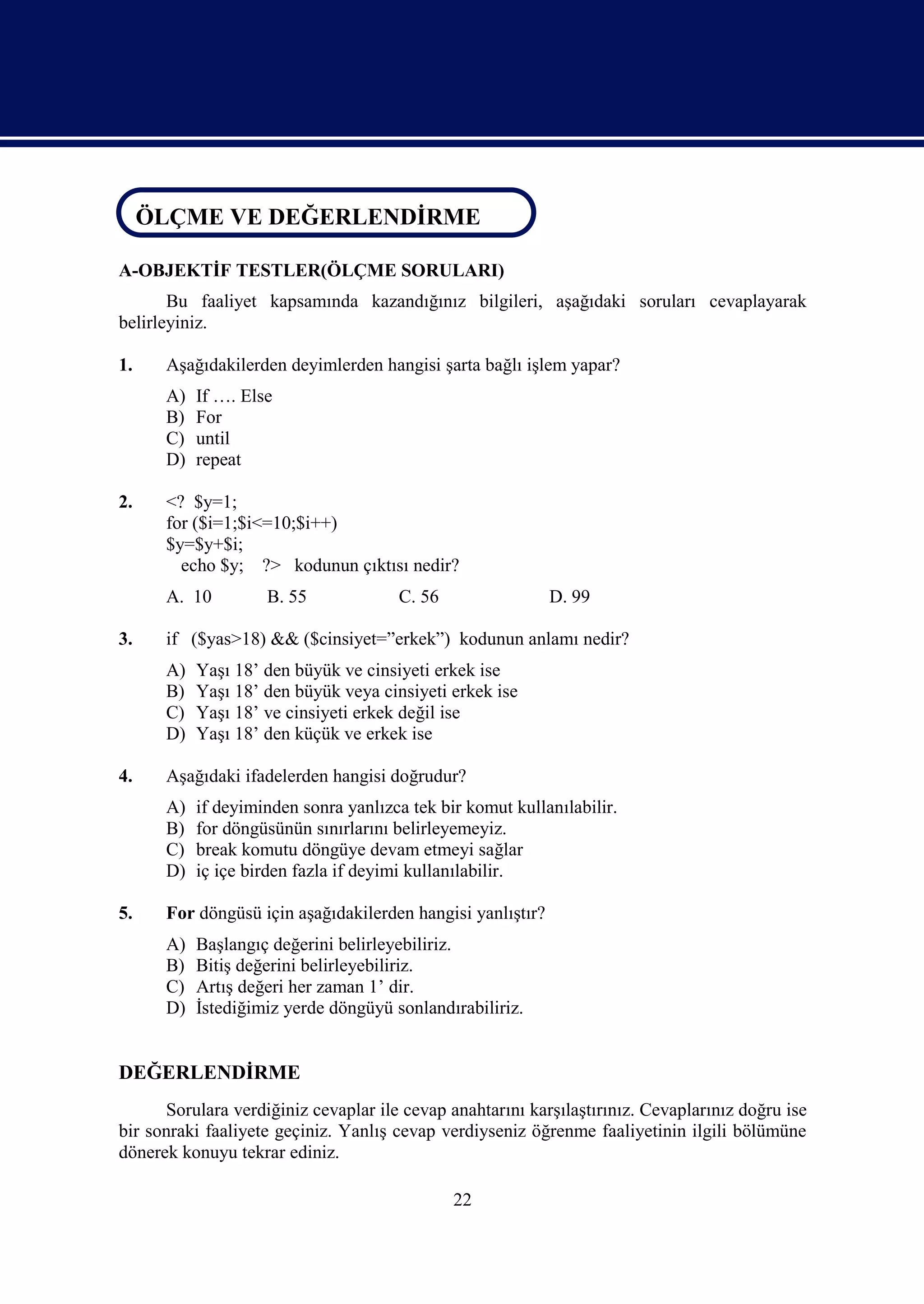 ÖLÇME VE DEĞERLENDİRME
 ÖLÇME VE DEĞERLENDİRME

A-OBJEKTİF TESTLER(ÖLÇME SORULARI)
       Bu faaliyet kapsamında kazandığınız bilgileri, aşağıdaki soruları cevaplayarak
belirleyiniz.

1.    Aşağıdakilerden deyimlerden hangisi şarta bağlı işlem yapar?
      A)   If …. Else
      B)   For
      C)   until
      D)   repeat

2.    <? $y=1;
      for ($i=1;$i<=10;$i++)
      $y=$y+$i;
        echo $y; ?> kodunun çıktısı nedir?
      A. 10         B. 55             C. 56                 D. 99

3.    if ($yas>18) && ($cinsiyet=”erkek”) kodunun anlamı nedir?
      A)   Yaşı 18’ den büyük ve cinsiyeti erkek ise
      B)   Yaşı 18’ den büyük veya cinsiyeti erkek ise
      C)   Yaşı 18’ ve cinsiyeti erkek değil ise
      D)   Yaşı 18’ den küçük ve erkek ise

4.    Aşağıdaki ifadelerden hangisi doğrudur?
      A)   if deyiminden sonra yanlızca tek bir komut kullanılabilir.
      B)   for döngüsünün sınırlarını belirleyemeyiz.
      C)   break komutu döngüye devam etmeyi sağlar
      D)   iç içe birden fazla if deyimi kullanılabilir.

5.    For döngüsü için aşağıdakilerden hangisi yanlıştır?
      A)   Başlangıç değerini belirleyebiliriz.
      B)   Bitiş değerini belirleyebiliriz.
      C)   Artış değeri her zaman 1’ dir.
      D)   İstediğimiz yerde döngüyü sonlandırabiliriz.


DEĞERLENDİRME
      Sorulara verdiğiniz cevaplar ile cevap anahtarını karşılaştırınız. Cevaplarınız doğru ise
bir sonraki faaliyete geçiniz. Yanlış cevap verdiyseniz öğrenme faaliyetinin ilgili bölümüne
dönerek konuyu tekrar ediniz.

                                              22
 