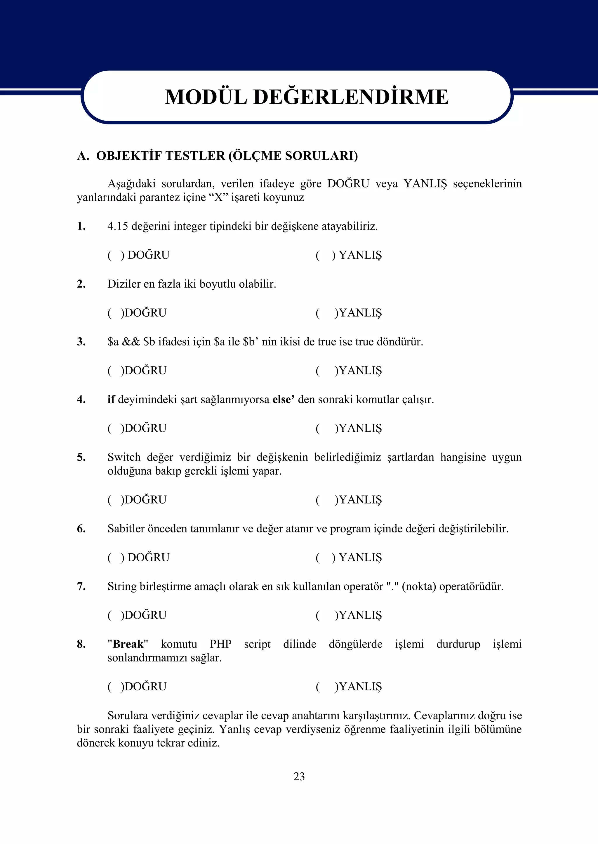 MODÜL DEĞERLENDİRME
                 MODÜL DEĞERLENDİRME
A. OBJEKTİF TESTLER (ÖLÇME SORULARI)

      Aşağıdaki sorulardan, verilen ifadeye göre DOĞRU veya YANLIŞ seçeneklerinin
yanlarındaki parantez içine “X” işareti koyunuz

1.    4.15 değerini integer tipindeki bir değişkene atayabiliriz.

      ( ) DOĞRU                                       (   ) YANLIŞ

2.    Diziler en fazla iki boyutlu olabilir.

      ( )DOĞRU                                        (    )YANLIŞ

3.    $a && $b ifadesi için $a ile $b’ nin ikisi de true ise true döndürür.

      ( )DOĞRU                                        (    )YANLIŞ

4.    if deyimindeki şart sağlanmıyorsa else’ den sonraki komutlar çalışır.

      ( )DOĞRU                                        (    )YANLIŞ

5.    Switch değer verdiğimiz bir değişkenin belirlediğimiz şartlardan hangisine uygun
      olduğuna bakıp gerekli işlemi yapar.

      ( )DOĞRU                                        (    )YANLIŞ

6.    Sabitler önceden tanımlanır ve değer atanır ve program içinde değeri değiştirilebilir.

      ( ) DOĞRU                                       (   ) YANLIŞ

7.    String birleştirme amaçlı olarak en sık kullanılan operatör "." (nokta) operatörüdür.

      ( )DOĞRU                                        (    )YANLIŞ

8.    "Break" komutu PHP            script     dilinde    döngülerde   işlemi   durdurup   işlemi
      sonlandırmamızı sağlar.

      ( )DOĞRU                                        (    )YANLIŞ

      Sorulara verdiğiniz cevaplar ile cevap anahtarını karşılaştırınız. Cevaplarınız doğru ise
bir sonraki faaliyete geçiniz. Yanlış cevap verdiyseniz öğrenme faaliyetinin ilgili bölümüne
dönerek konuyu tekrar ediniz.

                                                 23
 
