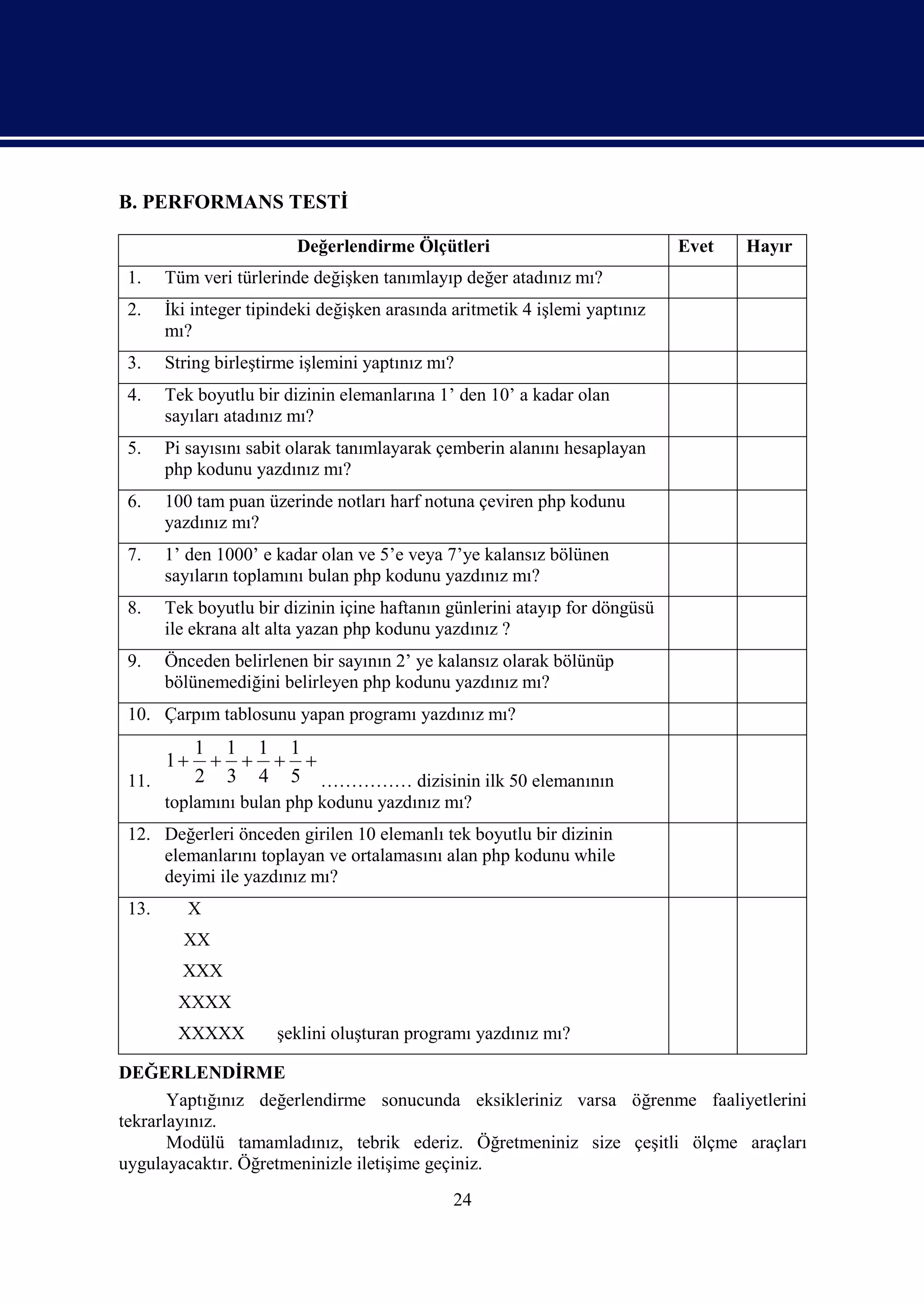 B. PERFORMANS TESTİ

                         Değerlendirme Ölçütleri                             Evet   Hayır
 1.    Tüm veri türlerinde değişken tanımlayıp değer atadınız mı?
 2.    İki integer tipindeki değişken arasında aritmetik 4 işlemi yaptınız
       mı?
 3.    String birleştirme işlemini yaptınız mı?
 4.    Tek boyutlu bir dizinin elemanlarına 1’ den 10’ a kadar olan
       sayıları atadınız mı?
 5.    Pi sayısını sabit olarak tanımlayarak çemberin alanını hesaplayan
       php kodunu yazdınız mı?
 6.    100 tam puan üzerinde notları harf notuna çeviren php kodunu
       yazdınız mı?
 7.    1’ den 1000’ e kadar olan ve 5’e veya 7’ye kalansız bölünen
       sayıların toplamını bulan php kodunu yazdınız mı?
 8.    Tek boyutlu bir dizinin içine haftanın günlerini atayıp for döngüsü
       ile ekrana alt alta yazan php kodunu yazdınız ?
 9.    Önceden belirlenen bir sayının 2’ ye kalansız olarak bölünüp
       bölünemediğini belirleyen php kodunu yazdınız mı?
 10. Çarpım tablosunu yapan programı yazdınız mı?
            1 1 1 1
       1       
 11.        2 3 4 5 …………… dizisinin ilk 50 elemanının
       toplamını bulan php kodunu yazdınız mı?
 12. Değerleri önceden girilen 10 elemanlı tek boyutlu bir dizinin
     elemanlarını toplayan ve ortalamasını alan php kodunu while
     deyimi ile yazdınız mı?
 13.      X
         XX
         XXX
        XXXX
        XXXXX         şeklini oluşturan programı yazdınız mı?

DEĞERLENDİRME
       Yaptığınız değerlendirme sonucunda eksikleriniz varsa öğrenme faaliyetlerini
tekrarlayınız.
       Modülü tamamladınız, tebrik ederiz. Öğretmeniniz size çeşitli ölçme araçları
uygulayacaktır. Öğretmeninizle iletişime geçiniz.
                                               24
 