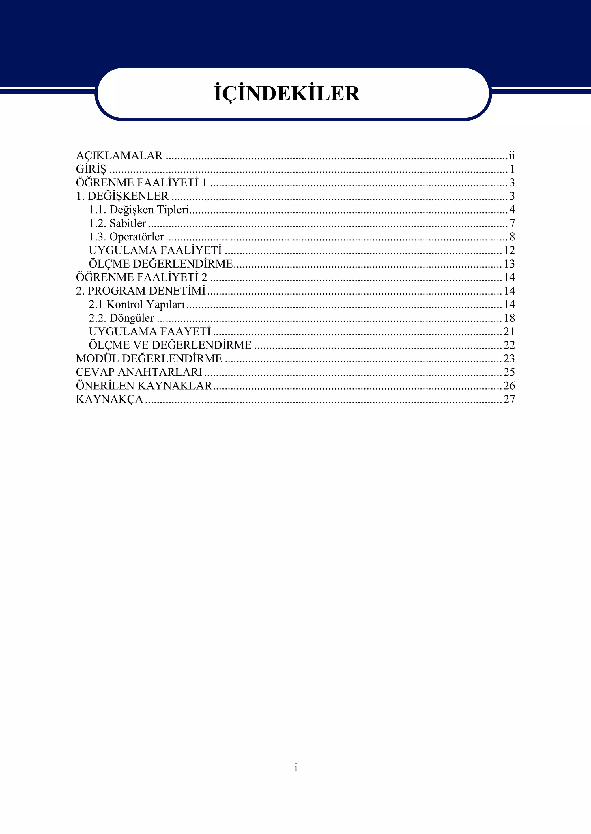 İÇİNDEKİLER

AÇIKLAMALAR ....................................................................................................................ii
GİRİŞ .......................................................................................................................................1
ÖĞRENME FAALİYETİ 1 .....................................................................................................3
1. DEĞİŞKENLER .................................................................................................................. 3
   1.1. Değişken Tipleri............................................................................................................ 4
   1.2. Sabitler .......................................................................................................................... 7
   1.3. Operatörler .................................................................................................................... 8
   UYGULAMA FAALİYETİ .............................................................................................. 12
   ÖLÇME DEĞERLENDİRME........................................................................................... 13
ÖĞRENME FAALİYETİ 2 ...................................................................................................14
2. PROGRAM DENETİMİ....................................................................................................14
   2.1 Kontrol Yapıları ........................................................................................................... 14
   2.2. Döngüler ..................................................................................................................... 18
   UYGULAMA FAAYETİ ..................................................................................................21
   ÖLÇME VE DEĞERLENDİRME .................................................................................... 22
MODÜL DEĞERLENDİRME .............................................................................................. 23
CEVAP ANAHTARLARI .....................................................................................................25
ÖNERİLEN KAYNAKLAR..................................................................................................26
KAYNAKÇA ......................................................................................................................... 27




                                                                      i
 