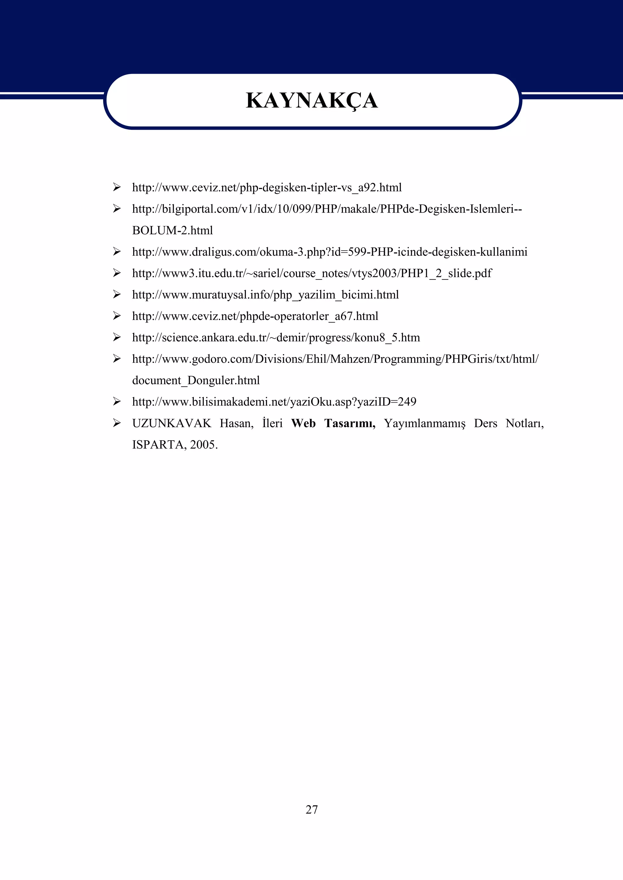 KAYNAKÇA

                         KAYNAKÇA
 http://www.ceviz.net/php-degisken-tipler-vs_a92.html
 http://bilgiportal.com/v1/idx/10/099/PHP/makale/PHPde-Degisken-Islemleri--
   BOLUM-2.html
 http://www.draligus.com/okuma-3.php?id=599-PHP-icinde-degisken-kullanimi
 http://www3.itu.edu.tr/~sariel/course_notes/vtys2003/PHP1_2_slide.pdf
 http://www.muratuysal.info/php_yazilim_bicimi.html
 http://www.ceviz.net/phpde-operatorler_a67.html
 http://science.ankara.edu.tr/~demir/progress/konu8_5.htm
 http://www.godoro.com/Divisions/Ehil/Mahzen/Programming/PHPGiris/txt/html/
   document_Donguler.html
 http://www.bilisimakademi.net/yaziOku.asp?yaziID=249
 UZUNKAVAK Hasan, İleri Web Tasarımı, Yayımlanmamış Ders Notları,
   ISPARTA, 2005.




                                    27
 
