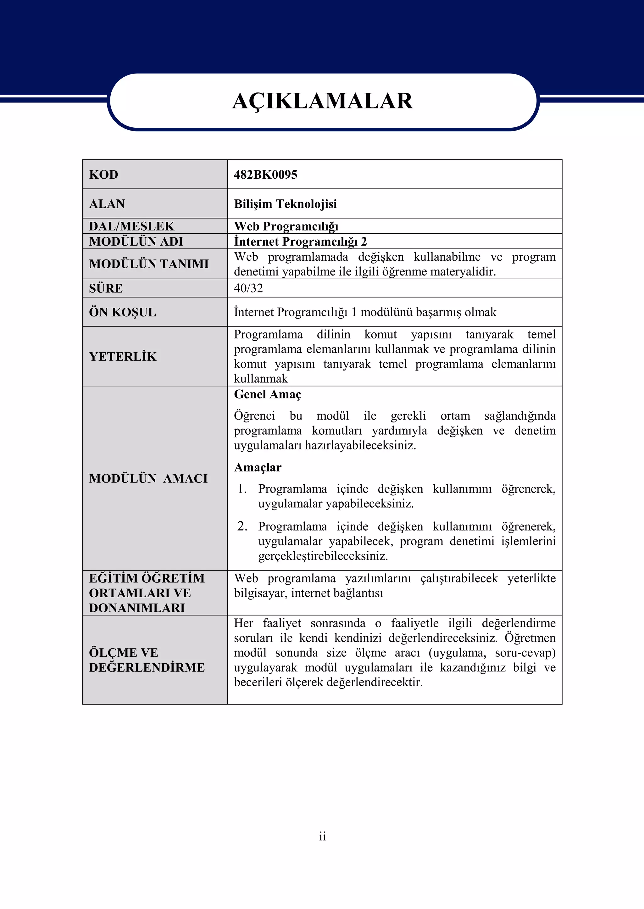 AÇIKLAMALAR
                 AÇIKLAMALAR
KOD              482BK0095

ALAN             Bilişim Teknolojisi
DAL/MESLEK       Web Programcılığı
MODÜLÜN ADI      İnternet Programcılığı 2
                 Web programlamada değişken kullanabilme ve program
MODÜLÜN TANIMI
                 denetimi yapabilme ile ilgili öğrenme materyalidir.
SÜRE             40/32
ÖN KOŞUL         İnternet Programcılığı 1 modülünü başarmış olmak
                 Programlama dilinin komut yapısını tanıyarak temel
                 programlama elemanlarını kullanmak ve programlama dilinin
YETERLİK
                 komut yapısını tanıyarak temel programlama elemanlarını
                 kullanmak
                 Genel Amaç
                 Öğrenci bu modül ile gerekli ortam sağlandığında
                 programlama komutları yardımıyla değişken ve denetim
                 uygulamaları hazırlayabileceksiniz.
                 Amaçlar
MODÜLÜN AMACI
                 1. Programlama içinde değişken kullanımını öğrenerek,
                    uygulamalar yapabileceksiniz.
                 2. Programlama içinde değişken kullanımını öğrenerek,
                     uygulamalar yapabilecek, program denetimi işlemlerini
                     gerçekleştirebileceksiniz.
EĞİTİM ÖĞRETİM   Web programlama yazılımlarını çalıştırabilecek yeterlikte
ORTAMLARI VE     bilgisayar, internet bağlantısı
DONANIMLARI
                 Her faaliyet sonrasında o faaliyetle ilgili değerlendirme
                 soruları ile kendi kendinizi değerlendireceksiniz. Öğretmen
ÖLÇME VE         modül sonunda size ölçme aracı (uygulama, soru-cevap)
DEĞERLENDİRME    uygulayarak modül uygulamaları ile kazandığınız bilgi ve
                 becerileri ölçerek değerlendirecektir.




                                ii
 