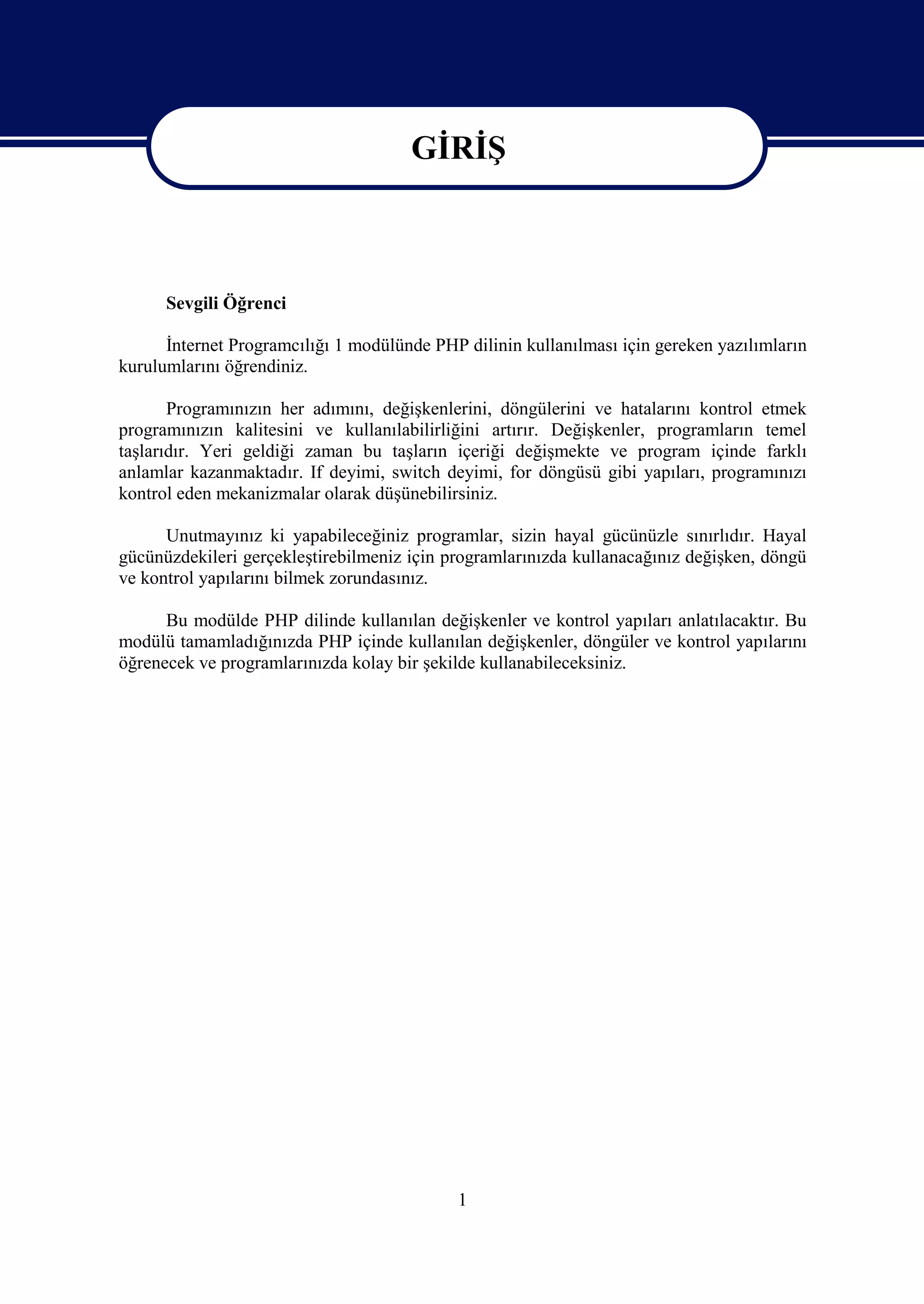 GİRİŞ
                                       GİRİŞ

      Sevgili Öğrenci

      İnternet Programcılığı 1 modülünde PHP dilinin kullanılması için gereken yazılımların
kurulumlarını öğrendiniz.

       Programınızın her adımını, değişkenlerini, döngülerini ve hatalarını kontrol etmek
programınızın kalitesini ve kullanılabilirliğini artırır. Değişkenler, programların temel
taşlarıdır. Yeri geldiği zaman bu taşların içeriği değişmekte ve program içinde farklı
anlamlar kazanmaktadır. If deyimi, switch deyimi, for döngüsü gibi yapıları, programınızı
kontrol eden mekanizmalar olarak düşünebilirsiniz.

      Unutmayınız ki yapabileceğiniz programlar, sizin hayal gücünüzle sınırlıdır. Hayal
gücünüzdekileri gerçekleştirebilmeniz için programlarınızda kullanacağınız değişken, döngü
ve kontrol yapılarını bilmek zorundasınız.

      Bu modülde PHP dilinde kullanılan değişkenler ve kontrol yapıları anlatılacaktır. Bu
modülü tamamladığınızda PHP içinde kullanılan değişkenler, döngüler ve kontrol yapılarını
öğrenecek ve programlarınızda kolay bir şekilde kullanabileceksiniz.




                                            1
 