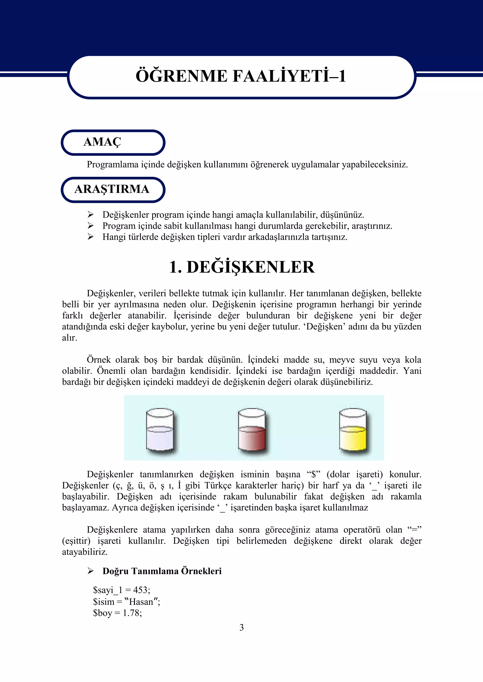 ÖĞRENME FAALİYETİ–1

                    ÖĞRENME FAALİYETİ 1
     AMAÇ
      Programlama içinde değişken kullanımını öğrenerek uygulamalar yapabileceksiniz.

   ARAŞTIRMA

       Değişkenler program içinde hangi amaçla kullanılabilir, düşününüz.
       Program içinde sabit kullanılması hangi durumlarda gerekebilir, araştırınız.
       Hangi türlerde değişken tipleri vardır arkadaşlarınızla tartışınız.


                            1. DEĞİŞKENLER
       Değişkenler, verileri bellekte tutmak için kullanılır. Her tanımlanan değişken, bellekte
belli bir yer ayrılmasına neden olur. Değişkenin içerisine programın herhangi bir yerinde
farklı değerler atanabilir. İçerisinde değer bulunduran bir değişkene yeni bir değer
atandığında eski değer kaybolur, yerine bu yeni değer tutulur. ‘Değişken’ adını da bu yüzden
alır.

       Örnek olarak boş bir bardak düşünün. İçindeki madde su, meyve suyu veya kola
olabilir. Önemli olan bardağın kendisidir. İçindeki ise bardağın içerdiği maddedir. Yani
bardağı bir değişken içindeki maddeyi de değişkenin değeri olarak düşünebiliriz.




      Değişkenler tanımlanırken değişken isminin başına “$” (dolar işareti) konulur.
Değişkenler (ç, ğ, ü, ö, ş ı, İ gibi Türkçe karakterler hariç) bir harf ya da ‘_’ işareti ile
başlayabilir. Değişken adı içerisinde rakam bulunabilir fakat değişken adı rakamla
başlayamaz. Ayrıca değişken içerisinde ‘_’ işaretinden başka işaret kullanılmaz

        Değişkenlere atama yapılırken daha sonra göreceğiniz atama operatörü olan “=”
(eşittir) işareti kullanılır. Değişken tipi belirlemeden değişkene direkt olarak değer
atayabiliriz.

       Doğru Tanımlama Örnekleri
        $sayi_1 = 453;
        $isim = “Hasan”;
        $boy = 1.78;
                                              3
 