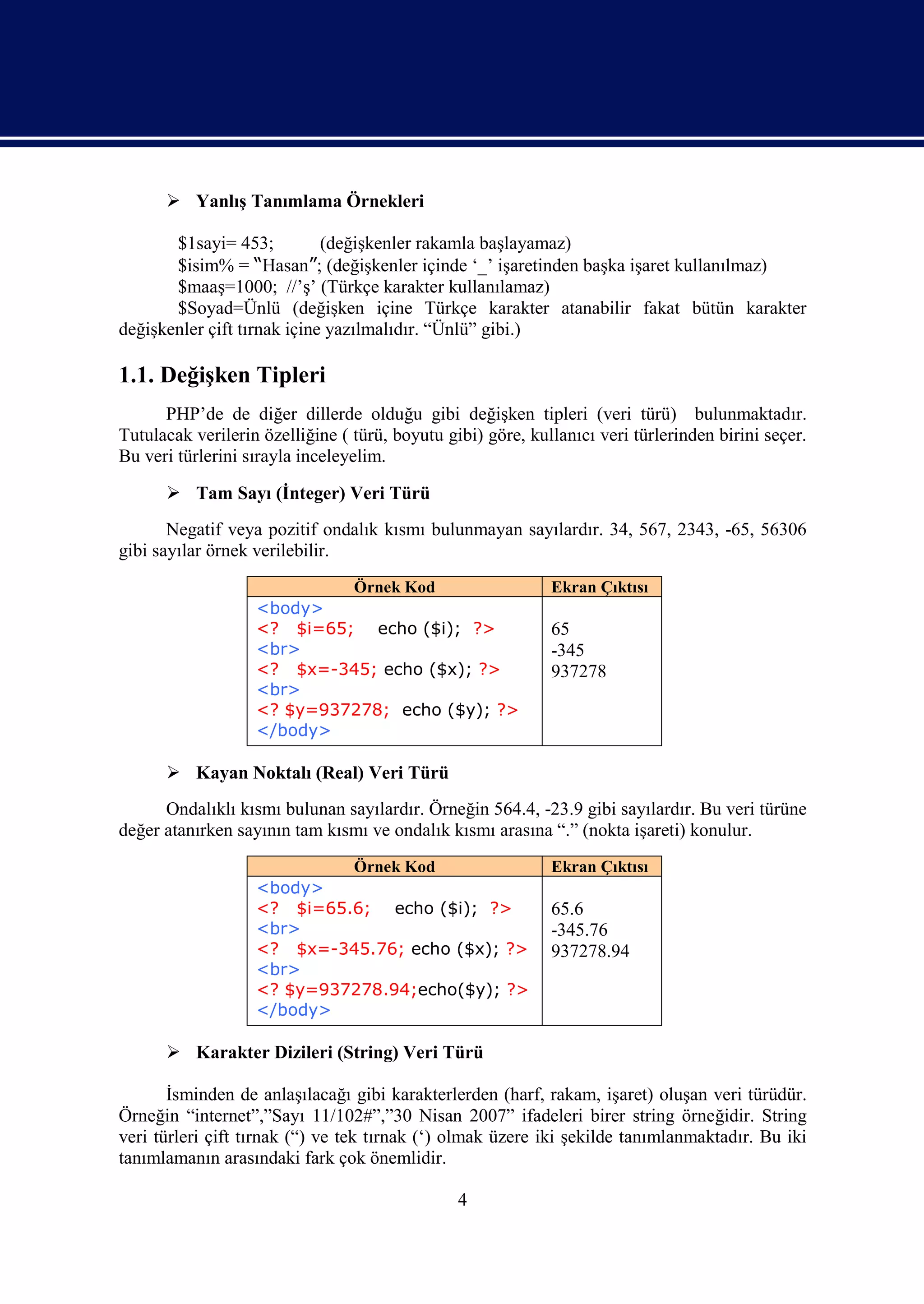  Yanlış Tanımlama Örnekleri

       $1sayi= 453;          (değişkenler rakamla başlayamaz)
       $isim% = “Hasan”; (değişkenler içinde ‘_’ işaretinden başka işaret kullanılmaz)
       $maaş=1000; //’ş’ (Türkçe karakter kullanılamaz)
       $Soyad=Ünlü (değişken içine Türkçe karakter atanabilir fakat bütün karakter
değişkenler çift tırnak içine yazılmalıdır. “Ünlü” gibi.)

1.1. Değişken Tipleri
      PHP’de de diğer dillerde olduğu gibi değişken tipleri (veri türü) bulunmaktadır.
Tutulacak verilerin özelliğine ( türü, boyutu gibi) göre, kullanıcı veri türlerinden birini seçer.
Bu veri türlerini sırayla inceleyelim.

       Tam Sayı (İnteger) Veri Türü
       Negatif veya pozitif ondalık kısmı bulunmayan sayılardır. 34, 567, 2343, -65, 56306
gibi sayılar örnek verilebilir.
                            Örnek Kod                        Ekran Çıktısı
                   <body>
                   <? $i=65; echo ($i); ?>                   65
                   <br>                                      -345
                   <? $x=-345; echo ($x); ?>                 937278
                   <br>
                   <? $y=937278; echo ($y); ?>
                   </body>

       Kayan Noktalı (Real) Veri Türü
      Ondalıklı kısmı bulunan sayılardır. Örneğin 564.4, -23.9 gibi sayılardır. Bu veri türüne
değer atanırken sayının tam kısmı ve ondalık kısmı arasına “.” (nokta işareti) konulur.
                            Örnek Kod                        Ekran Çıktısı
                   <body>
                   <? $i=65.6; echo ($i); ?>                 65.6
                   <br>                                      -345.76
                   <? $x=-345.76; echo ($x); ?>              937278.94
                   <br>
                   <? $y=937278.94;echo($y); ?>
                   </body>

       Karakter Dizileri (String) Veri Türü

       İsminden de anlaşılacağı gibi karakterlerden (harf, rakam, işaret) oluşan veri türüdür.
Örneğin “internet”,”Sayı 11/102#”,”30 Nisan 2007” ifadeleri birer string örneğidir. String
veri türleri çift tırnak (“) ve tek tırnak (‘) olmak üzere iki şekilde tanımlanmaktadır. Bu iki
tanımlamanın arasındaki fark çok önemlidir.

                                                4
 