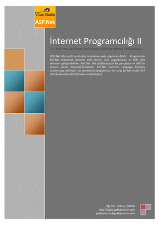 İnternet Programcılığı II
T.C. Mehmet Akif Ersoy Üniversitesi Gölhisar Meslek Yüksekokulu
*ASP.Net Microsoft tarafından tasarlanan web uygulama dilidir. Programcılar
ASP.Net kullanarak dinamik web siteleri, web uygulamaları ve XML web
servisleri geliştirebilirler. ASP.Net .Net platformunun bir parçasıdır ve ASP’nin
devamı olarak nitelendirilmektedir. ASP.Net Common Language Runtime
üzerine inşa edilmiştir, bu demektirki programcılar herhangi bir Microsoft .NET
dilini kullanarak ASP.Net kodu üretebilirler.+
Öğr.Gör. Gökhan TURAN
http://www.gokhanturan.com
gokhanturan@gokhanturan.com
 