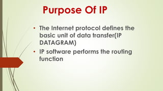 Purpose Of IP
• The Internet protocol defines the
basic unit of data transfer(IP
DATAGRAM)
• IP software performs the routing
function
 