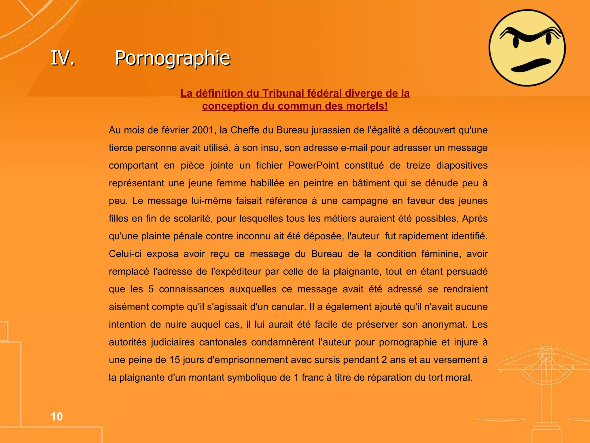 Au mois de février 2001, la Cheffe du Bureau jurassien de l'égalité a découvert qu'une tierce personne avait utilisé, à son insu, son adresse e-mail pour adresser un message comportant en pièce jointe un fichier PowerPoint constitué de treize diapositives représentant une jeune femme habillée en peintre en bâtiment qui se dénude peu à peu. Le message lui-même faisait référence à une campagne en faveur des jeunes filles en fin de scolarité, pour lesquelles tous les métiers auraient été possibles. Après qu'une plainte pénale contre inconnu ait été déposée, l'auteur  fut rapidement identifié. Celui-ci exposa avoir reçu ce message du Bureau de la condition féminine, avoir remplacé l'adresse de l'expéditeur par celle de la plaignante, tout en étant persuadé que les 5 connaissances auxquelles ce message avait été adressé se rendraient aisément compte qu'il s'agissait d'un canular. Il a également ajouté qu'il n'avait aucune intention de nuire auquel cas, il lui aurait été facile de préserver son anonymat. Les autorités judiciaires cantonales condamnèrent l'auteur pour pornographie et injure à une peine de 15 jours d'emprisonnement avec sursis pendant 2 ans et au versement à la plaignante d'un montant symbolique de 1 franc à titre de réparation du tort moral.  IV.  Pornographie  La définition du Tribunal fédéral diverge de la conception du commun des mortels! 
