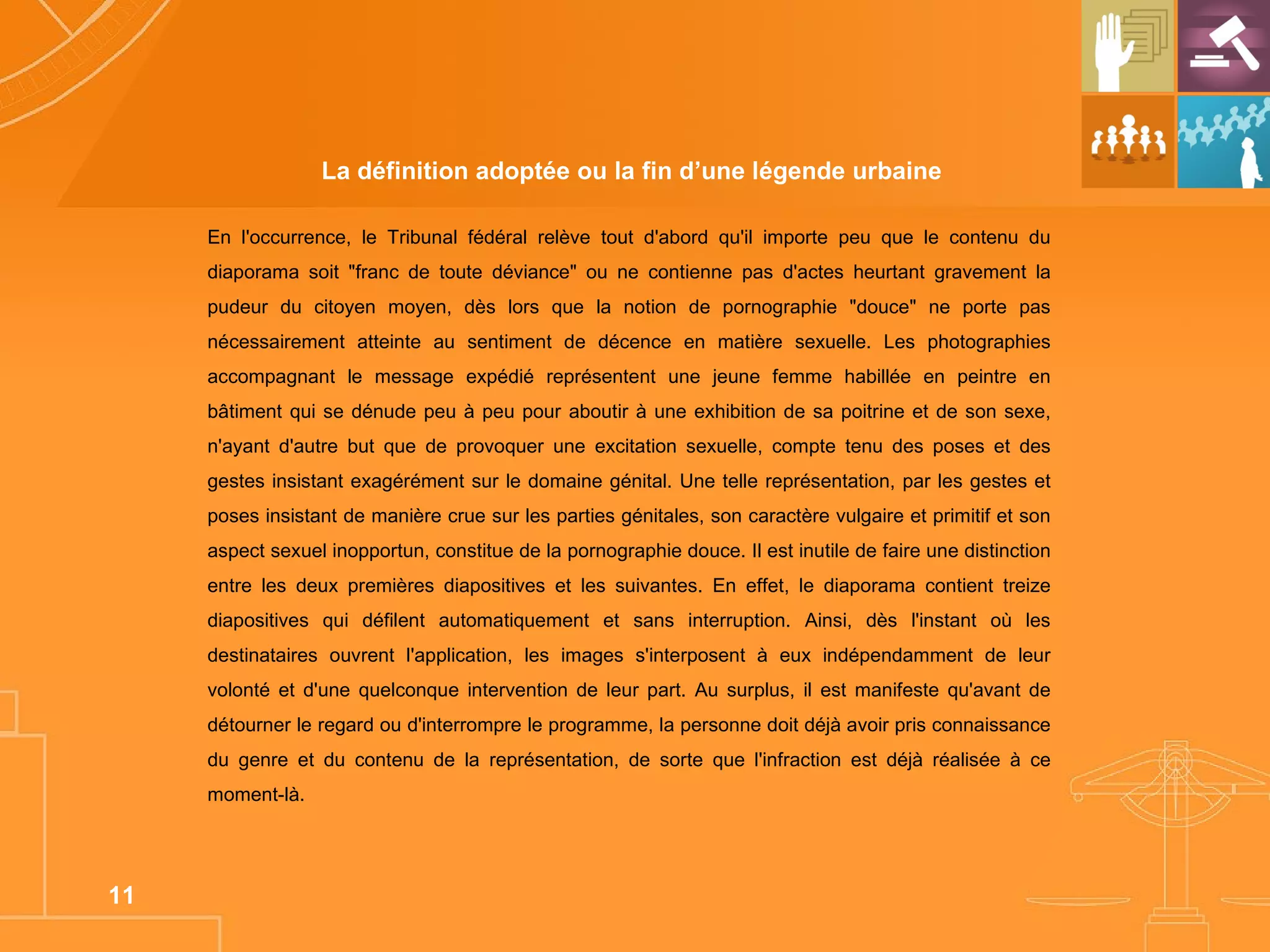 La définition adoptée ou la fin d’une légende urbaine  En l'occurrence, le Tribunal fédéral relève tout d'abord qu'il importe peu que le contenu du diaporama soit "franc de toute déviance" ou ne contienne pas d'actes heurtant gravement la pudeur du citoyen moyen, dès lors que la notion de pornographie "douce" ne porte pas nécessairement atteinte au sentiment de décence en matière sexuelle. Les photographies accompagnant le message expédié représentent une jeune femme habillée en peintre en bâtiment qui se dénude peu à peu pour aboutir à une exhibition de sa poitrine et de son sexe, n'ayant d'autre but que de provoquer une excitation sexuelle, compte tenu des poses et des gestes insistant exagérément sur le domaine génital. Une telle représentation, par les gestes et poses insistant de manière crue sur les parties génitales, son caractère vulgaire et primitif et son aspect sexuel inopportun, constitue de la pornographie douce. Il est inutile de faire une distinction entre les deux premières diapositives et les suivantes. En effet, le diaporama contient treize diapositives qui défilent automatiquement et sans interruption. Ainsi, dès l'instant où les destinataires ouvrent l'application, les images s'interposent à eux indépendamment de leur volonté et d'une quelconque intervention de leur part. Au surplus, il est manifeste qu'avant de détourner le regard ou d'interrompre le programme, la personne doit déjà avoir pris connaissance du genre et du contenu de la représentation, de sorte que l'infraction est déjà réalisée à ce moment-là.  
