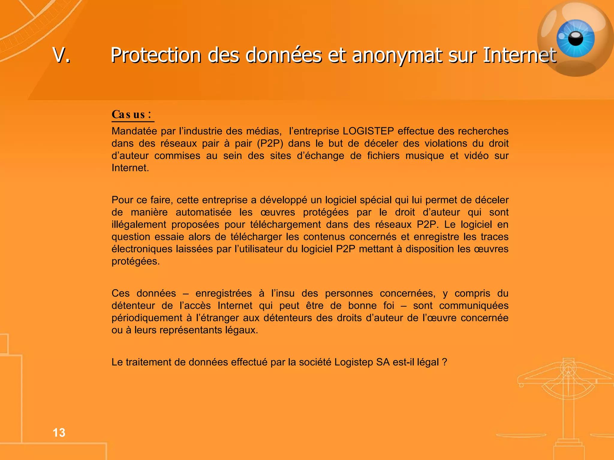 V. Protection des données et anonymat sur Internet Casus: Mandatée par l’industrie des médias,  l’entreprise LOGISTEP effectue des recherches dans des réseaux pair à pair (P2P) dans le but de déceler des violations du droit d’auteur commises au sein des sites d’échange de fichiers musique et vidéo sur Internet.  Pour ce faire, cette entreprise a développé un logiciel spécial qui lui permet de déceler de manière automatisée les œuvres protégées par le droit d’auteur qui sont illégalement proposées pour téléchargement dans des réseaux P2P. Le logiciel en question essaie alors de télécharger les contenus concernés et enregistre les traces électroniques laissées par l’utilisateur du logiciel P2P mettant à disposition les œuvres protégées.  Ces données – enregistrées à l’insu des personnes concernées, y compris du détenteur de l’accès Internet qui peut être de bonne foi – sont communiquées périodiquement à l’étranger aux détenteurs des droits d’auteur de l’œuvre concernée ou à leurs représentants légaux.  Le traitement de données effectué par la société Logistep SA est-il légal ? 