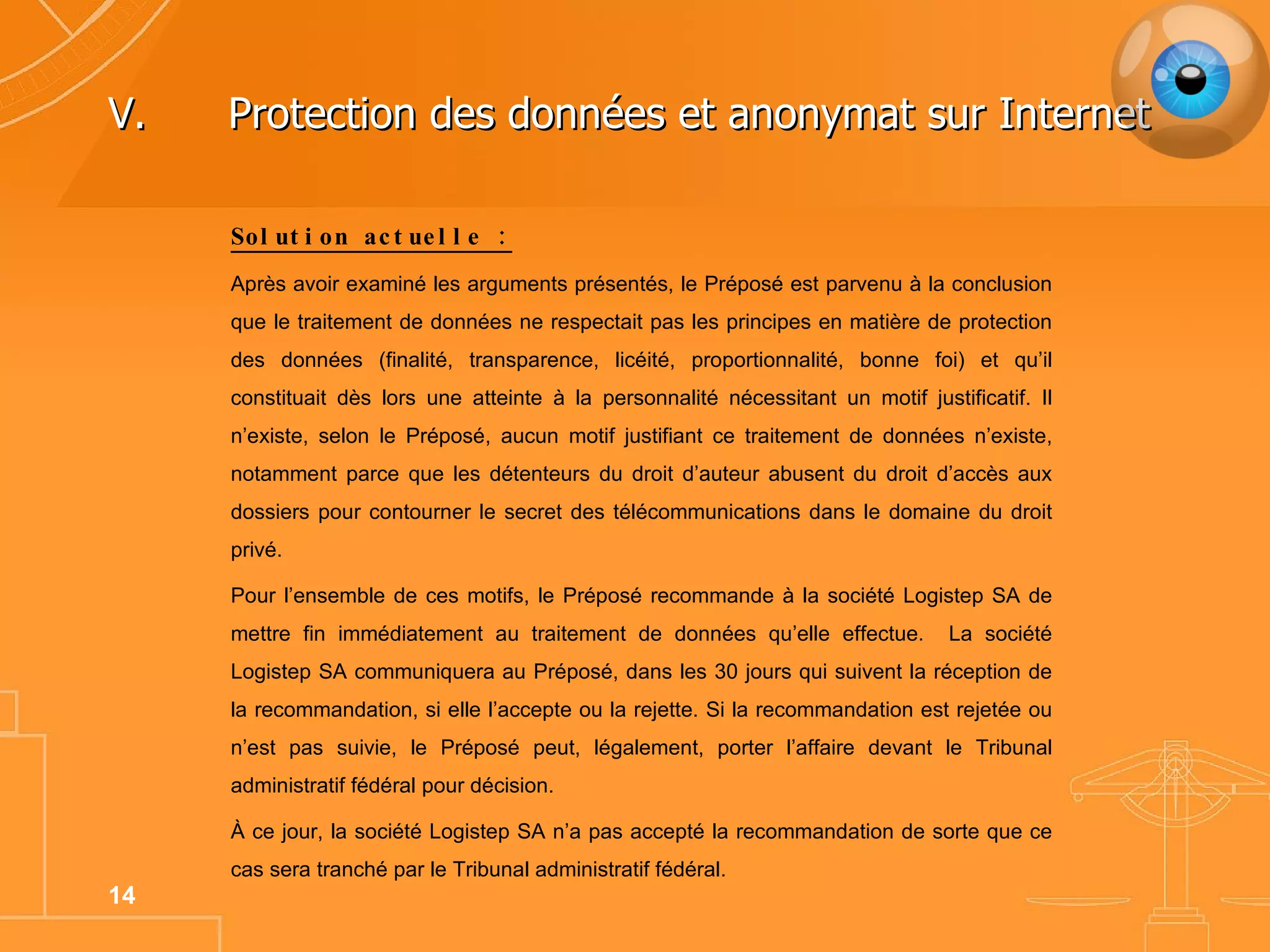 V. Protection des données et anonymat sur Internet Solution actuelle : Après avoir examiné les arguments présentés, le Préposé est parvenu à la conclusion que le traitement de données ne respectait pas les principes en matière de protection des données (finalité, transparence, licéité, proportionnalité, bonne foi) et qu’il constituait dès lors une atteinte à la personnalité nécessitant un motif justificatif. Il n’existe, selon le Préposé, aucun motif justifiant ce traitement de données n’existe, notamment parce que les détenteurs du droit d’auteur abusent du droit d’accès aux dossiers pour contourner le secret des télécommunications dans le domaine du droit privé.  Pour l’ensemble de ces motifs, le Préposé recommande à la société Logistep SA de mettre fin immédiatement au traitement de données qu’elle effectue.  La société Logistep SA communiquera au Préposé, dans les 30 jours qui suivent la réception de la recommandation, si elle l’accepte ou la rejette. Si la recommandation est rejetée ou n’est pas suivie, le Préposé peut, légalement, porter l’affaire devant le Tribunal administratif fédéral pour décision. À ce jour, la société Logistep SA n’a pas accepté la recommandation de sorte que ce cas sera tranché par le Tribunal administratif fédéral.  