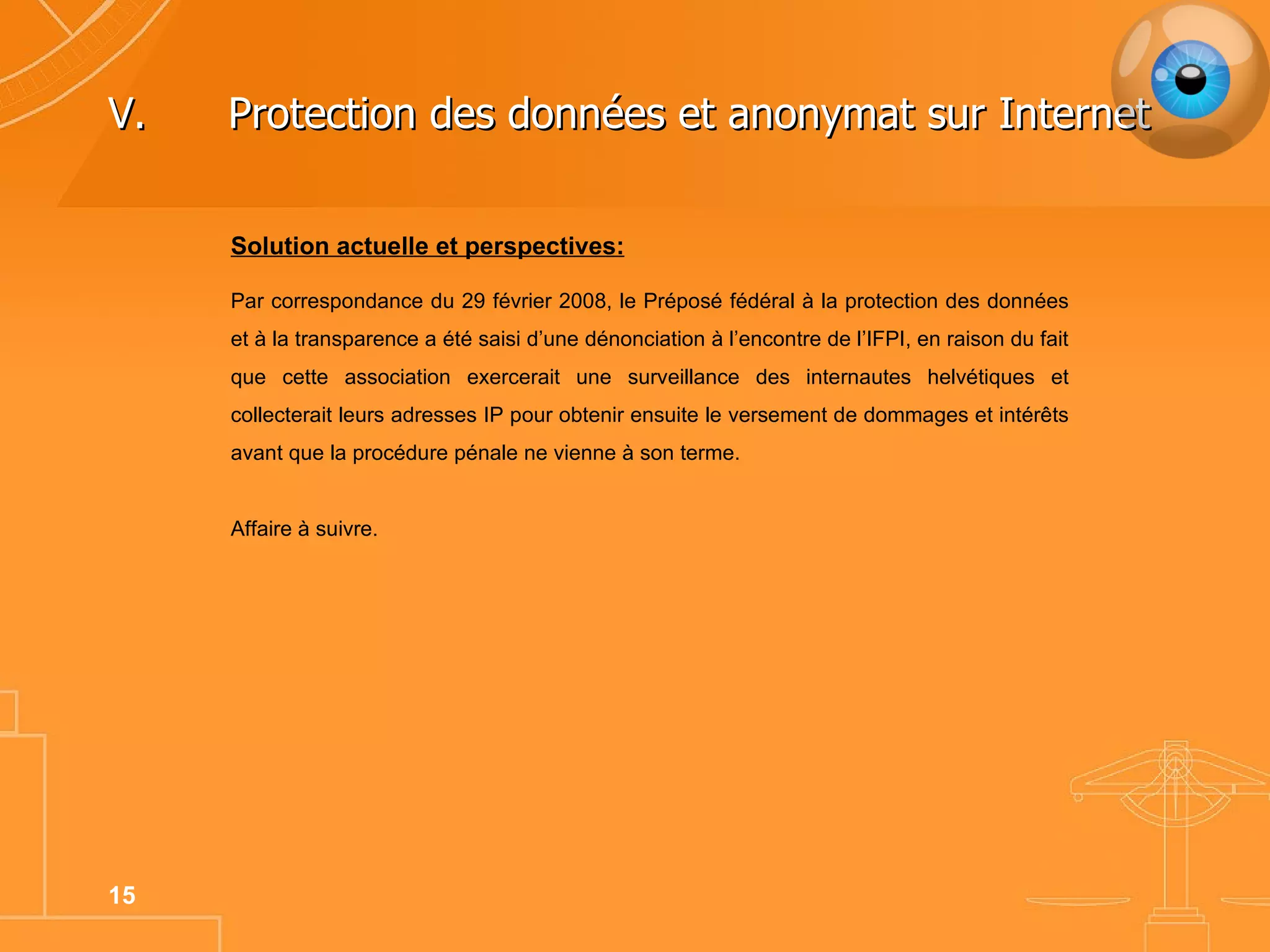 V. Protection des données et anonymat sur Internet Solution actuelle et perspectives: Par correspondance du 29 février 2008, le Préposé fédéral à la protection des données et à la transparence a été saisi d’une dénonciation à l’encontre de l’IFPI, en raison du fait que cette association exercerait une surveillance des internautes helvétiques et collecterait leurs adresses IP pour obtenir ensuite le versement de dommages et intérêts avant que la procédure pénale ne vienne à son terme. Affaire à suivre. 