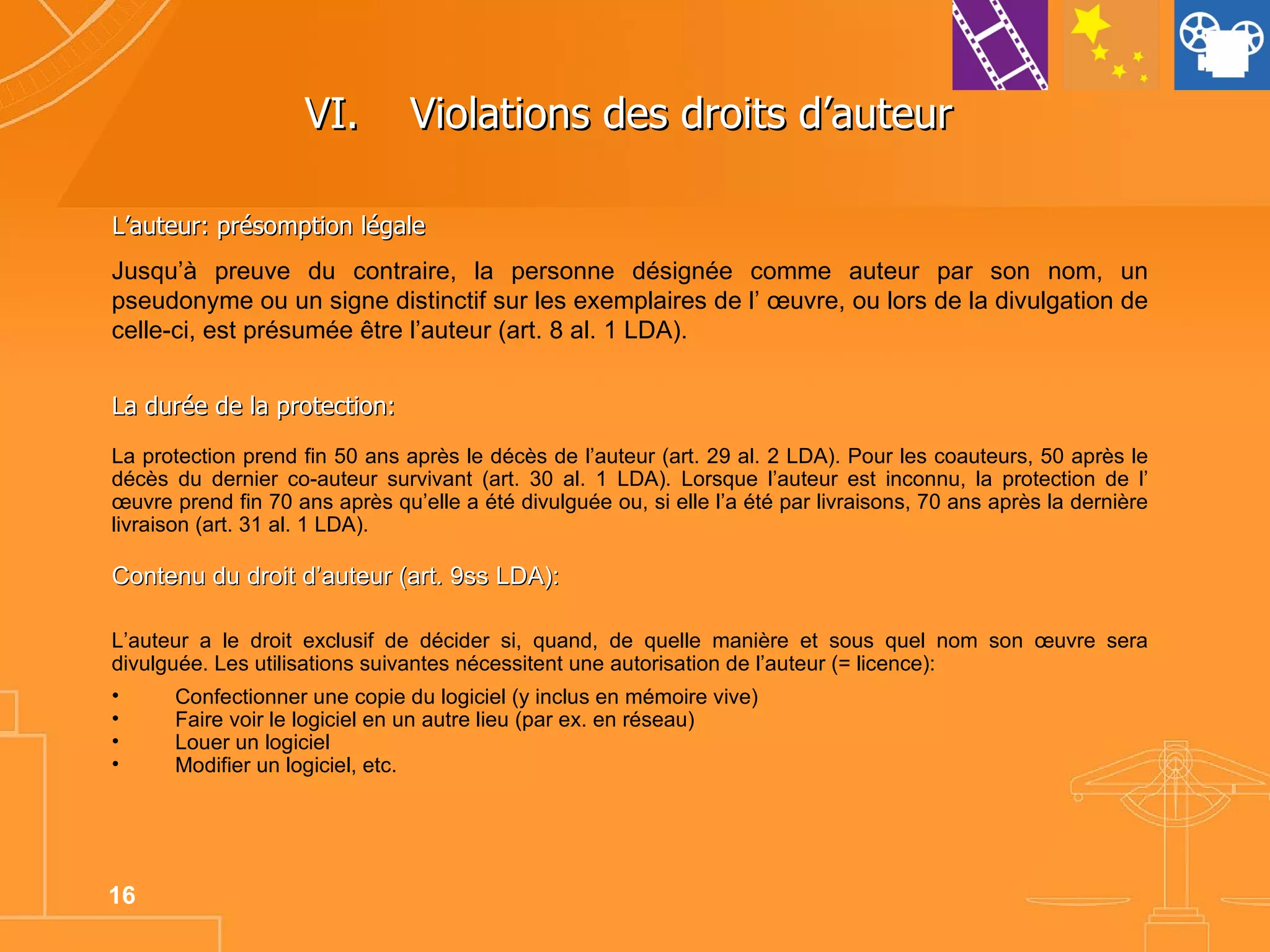 VI. Violations des droits d’auteur  L’auteur: présomption légale Jusqu’à preuve du contraire, la personne désignée comme auteur par son nom, un pseudonyme ou un signe distinctif sur les exemplaires de l’ œuvre, ou lors de la divulgation de celle-ci, est présumée être l’auteur (art. 8 al. 1 LDA). La durée de la protection: La protection prend fin 50 ans après le décès de l’auteur (art. 29 al. 2 LDA). Pour les coauteurs, 50 après le décès du dernier co-auteur survivant (art. 30 al. 1 LDA). Lorsque l’auteur est inconnu, la protection de l’ œuvre prend fin 70 ans après qu’elle a été divulguée ou, si elle l’a été par livraisons, 70 ans après la dernière livraison (art. 31 al. 1 LDA).  Contenu du droit d’auteur (art. 9ss LDA): L’auteur a le droit exclusif de décider si, quand, de quelle manière et sous quel nom son œuvre sera divulguée. Les utilisations suivantes nécessitent une autorisation de l’auteur (= licence):  Confectionner une copie du logiciel (y inclus en mémoire vive) Faire voir le logiciel en un autre lieu (par ex. en réseau)  Louer un logiciel Modifier un logiciel, etc. 