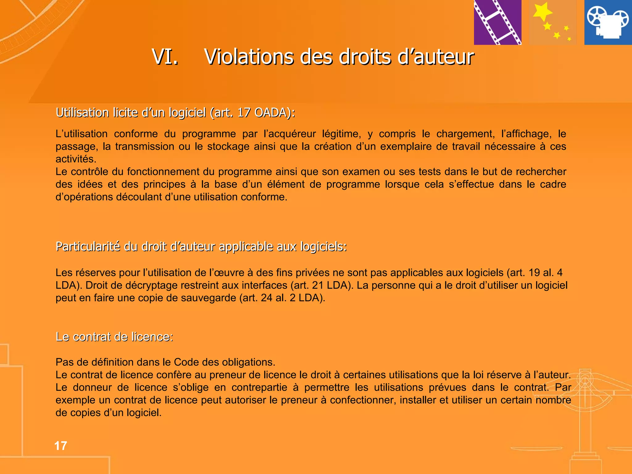 VI. Violations des droits d’auteur  Utilisation licite d’un logiciel (art. 17 OADA): Particularité du droit d’auteur applicable aux logiciels: Les réserves pour l’utilisation de l’œuvre à des fins privées ne sont pas applicables aux logiciels (art. 19 al. 4 LDA). Droit de décryptage restreint aux interfaces (art. 21 LDA). La personne qui a le droit d’utiliser un logiciel peut en faire une copie de sauvegarde (art. 24 al. 2 LDA). Le contrat de licence: Pas de définition dans le Code des obligations.  Le contrat de licence confère au preneur de licence le droit à certaines utilisations que la loi réserve à l’auteur. Le donneur de licence s’oblige en contrepartie à permettre les utilisations prévues dans le contrat. Par exemple un contrat de licence peut autoriser le preneur à confectionner, installer et utiliser un certain nombre de copies d’un logiciel. L’utilisation conforme du programme par l’acquéreur légitime, y compris le chargement, l’affichage, le passage, la transmission ou le stockage ainsi que la création d’un exemplaire de travail nécessaire à ces activités. Le contrôle du fonctionnement du programme ainsi que son examen ou ses tests dans le but de rechercher des idées et des principes à la base d’un élément de programme lorsque cela s’effectue dans le cadre d’opérations découlant d’une utilisation conforme. 
