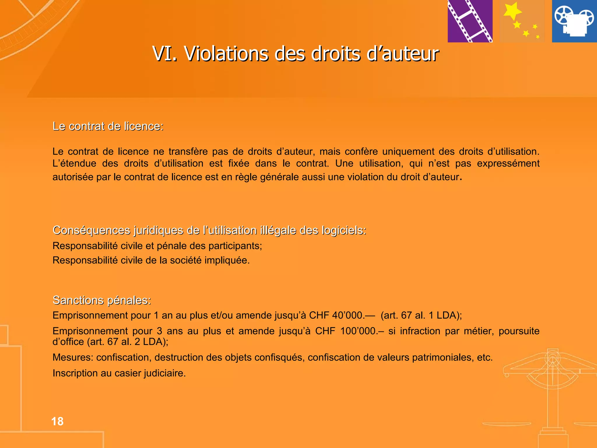 VI. Violations des droits d’auteur  Le contrat de licence: Le contrat de licence ne transfère pas de droits d’auteur, mais confère uniquement des droits d’utilisation. L’étendue des droits d’utilisation est fixée dans le contrat. Une utilisation, qui n’est pas expressément autorisée par le contrat de licence est en règle générale aussi une violation du droit d’auteur . Conséquences juridiques de l’utilisation illégale des logiciels: Responsabilité civile et pénale des participants; Responsabilité civile de la société impliquée. Emprisonnement pour 1 an au plus et/ou amende jusqu’à CHF 40’000.—  (art. 67 al. 1 LDA); Emprisonnement pour 3 ans au plus et amende jusqu’à CHF 100’000.– si infraction par métier, poursuite d’office (art. 67 al. 2 LDA); Mesures: confiscation, destruction des objets confisqués, confiscation de valeurs patrimoniales, etc. Inscription au casier judiciaire. Sanctions pénales: 