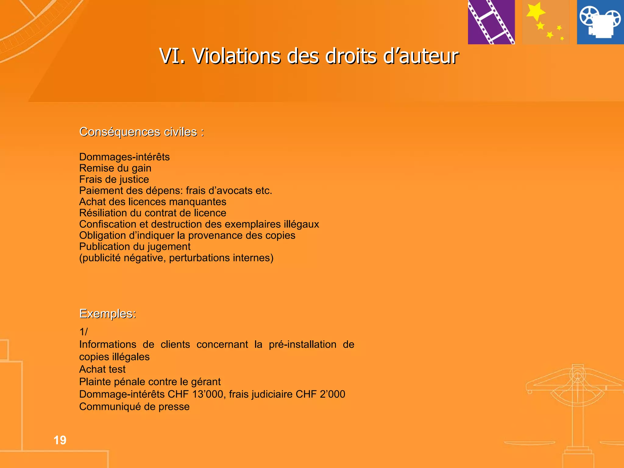 VI. Violations des droits d’auteur  Conséquences civiles : Dommages-intérêts Remise du gain Frais de justice Paiement des dépens: frais d’avocats etc. Achat des licences manquantes Résiliation du contrat de licence Confiscation et destruction des exemplaires illégaux Obligation d’indiquer la provenance des copies Publication du jugement (publicité négative, perturbations internes) Exemples: 1/ Informations de clients concernant la pré-installation de copies illégales Achat test Plainte pénale contre le gérant Dommage-intérêts CHF 13’000, frais judiciaire CHF 2’000 Communiqué de presse 