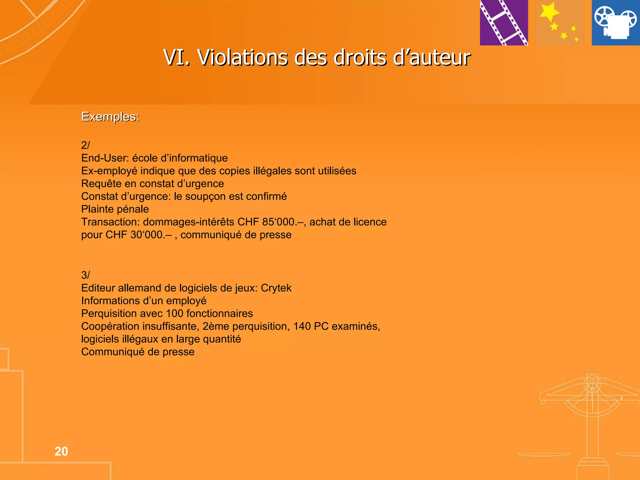 VI. Violations des droits d’auteur  Exemples: 2/ End-User: école d’informatique Ex-employé indique que des copies illégales sont utilisées Requête en constat d’urgence Constat d’urgence: le soupçon est confirmé Plainte pénale Transaction: dommages-intérêts CHF 85‘000.–, achat de licence pour CHF 30‘000.– , communiqué de presse 3/ Editeur allemand de logiciels de jeux: Crytek Informations d’un employé Perquisition avec 100 fonctionnaires Coopération insuffisante, 2ème perquisition, 140 PC examinés, logiciels illégaux en large quantité Communiqué de presse 