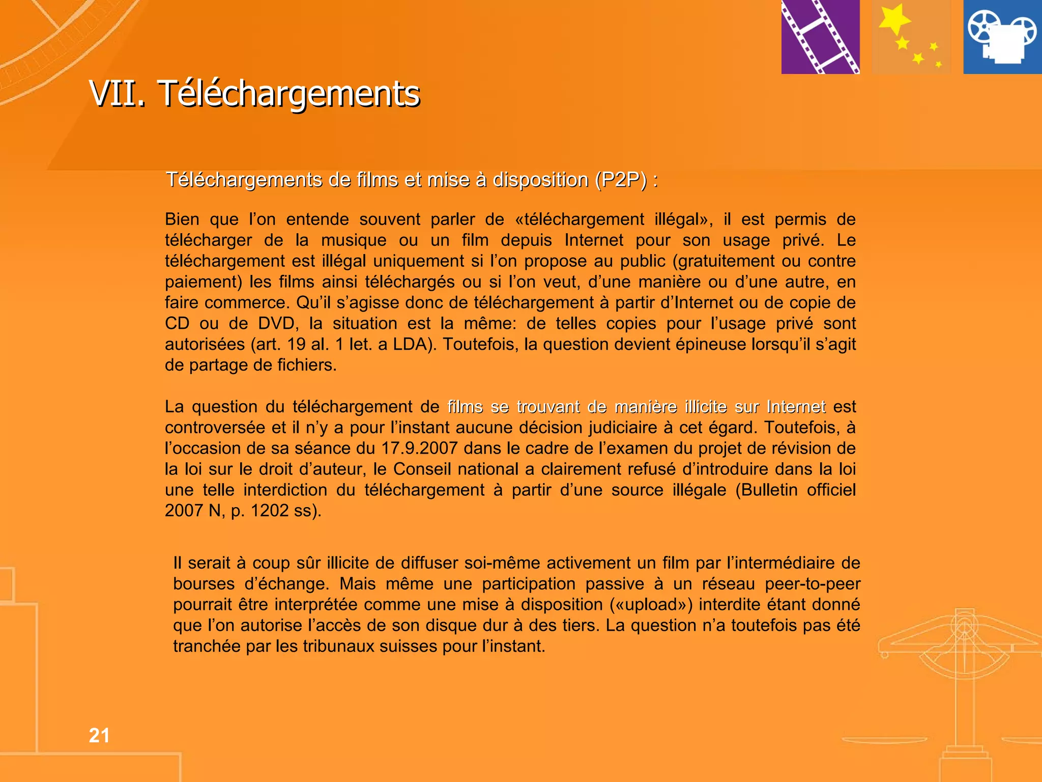 VII. Téléchargements Bien que l’on entende souvent parler de «téléchargement illégal», il est permis de télécharger de la musique ou un film depuis Internet pour son usage privé. Le téléchargement est illégal uniquement si l’on propose au public (gratuitement ou contre paiement) les films ainsi téléchargés ou si l’on veut, d’une manière ou d’une autre, en faire commerce. Qu’il s’agisse donc de téléchargement à partir d’Internet ou de copie de CD ou de DVD, la situation est la même: de telles copies pour l’usage privé sont autorisées (art. 19 al. 1 let. a LDA). Toutefois, la question devient épineuse lorsqu’il s’agit de partage de fichiers.  La question du téléchargement de  films se trouvant de manière illicite sur Internet  est controversée et il n’y a pour l’instant aucune décision judiciaire à cet égard. Toutefois, à l’occasion de sa séance du 17.9.2007 dans le cadre de l’examen du projet de révision de la loi sur le droit d’auteur, le Conseil national a clairement refusé d’introduire dans la loi une telle interdiction du téléchargement à partir d’une source illégale (Bulletin officiel 2007 N, p. 1202 ss). Téléchargements de films et mise à disposition (P2P) : Il serait à coup sûr illicite de diffuser soi-même activement un film par l’intermédiaire de bourses d’échange. Mais même une participation passive à un réseau peer-to-peer pourrait être interprétée comme une mise à disposition («upload») interdite étant donné que l’on autorise l’accès de son disque dur à des tiers. La question n’a toutefois pas été tranchée par les tribunaux suisses pour l’instant. 