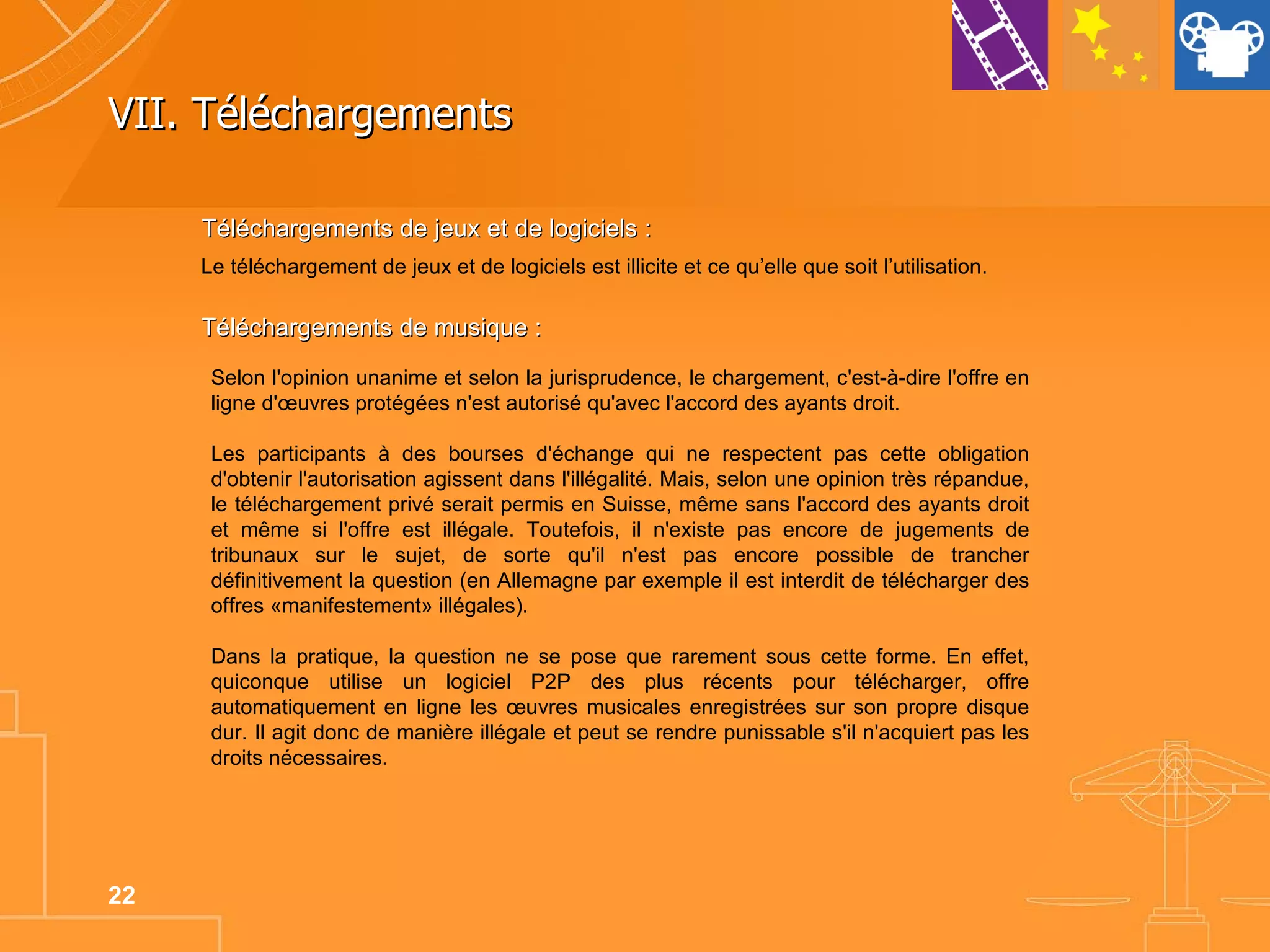VII. Téléchargements Le téléchargement de jeux et de logiciels est illicite et ce qu’elle que soit l’utilisation. Téléchargements de jeux et de logiciels : Téléchargements de musique : Selon l'opinion unanime et selon la jurisprudence, le chargement, c'est-à-dire l'offre en ligne d'œuvres protégées n'est autorisé qu'avec l'accord des ayants droit.  Les participants à des bourses d'échange qui ne respectent pas cette obligation d'obtenir l'autorisation agissent dans l'illégalité. Mais, selon une opinion très répandue, le téléchargement privé serait permis en Suisse, même sans l'accord des ayants droit et même si l'offre est illégale. Toutefois, il n'existe pas encore de jugements de tribunaux sur le sujet, de sorte qu'il n'est pas encore possible de trancher définitivement la question (en Allemagne par exemple il est interdit de télécharger des offres «manifestement» illégales).  Dans la pratique, la question ne se pose que rarement sous cette forme. En effet, quiconque utilise un logiciel P2P des plus récents pour télécharger, offre automatiquement en ligne les œuvres musicales enregistrées sur son propre disque dur. Il agit donc de manière illégale et peut se rendre punissable s'il n'acquiert pas les droits nécessaires.  