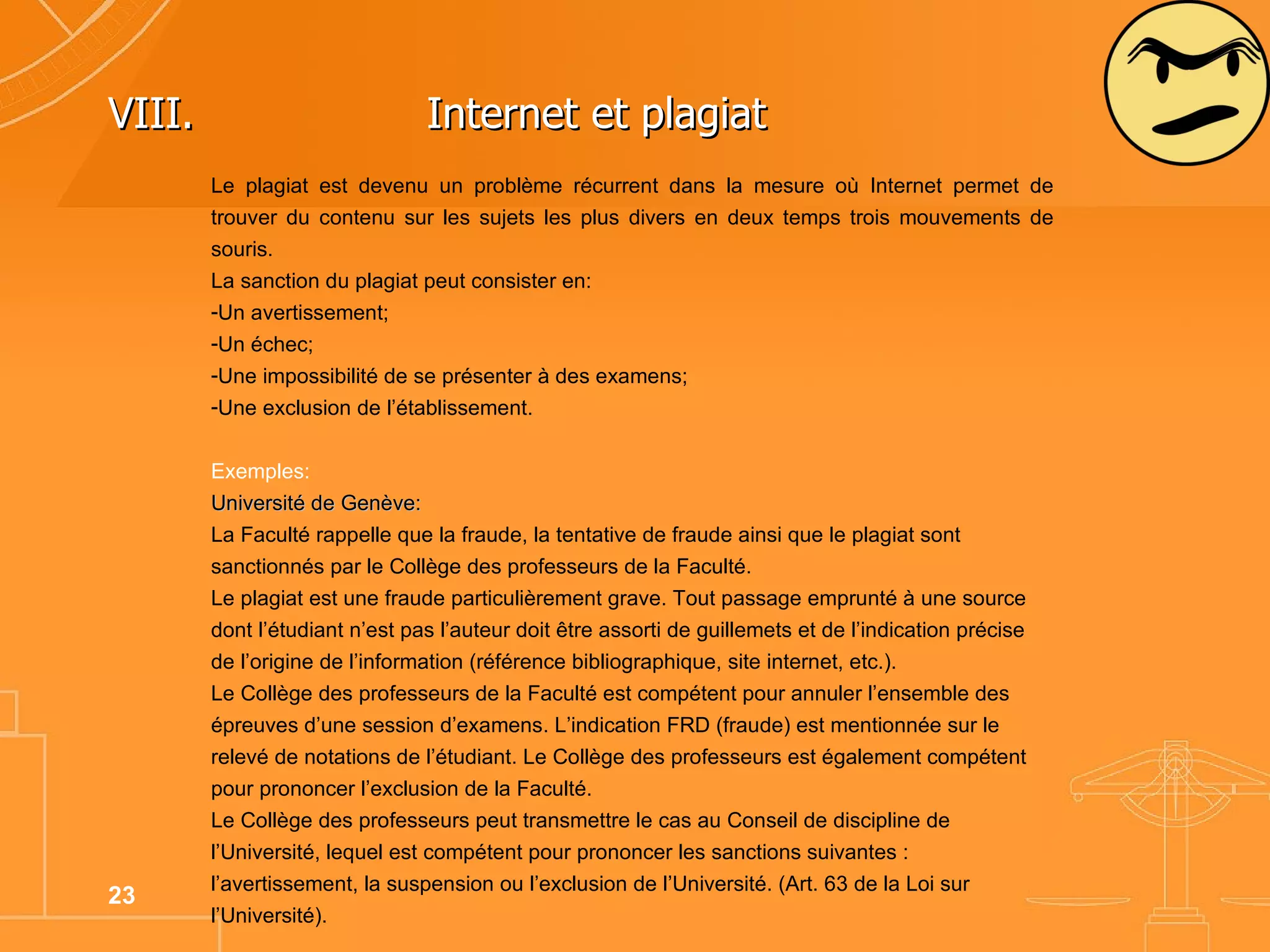 VIII. Internet et plagiat  Le plagiat est devenu un problème récurrent dans la mesure où Internet permet de trouver du contenu sur les sujets les plus divers en deux temps trois mouvements de souris.  La sanction du plagiat peut consister en: Un avertissement; Un échec; Une impossibilité de se présenter à des examens; Une exclusion de l’établissement. Exemples: Université de Genève: La Faculté rappelle que la fraude, la tentative de fraude ainsi que le plagiat sont sanctionnés par le Collège des professeurs de la Faculté. Le plagiat est une fraude particulièrement grave. Tout passage emprunté à une source dont l’étudiant n’est pas l’auteur doit être assorti de guillemets et de l’indication précise de l’origine de l’information (référence bibliographique, site internet, etc.). Le Collège des professeurs de la Faculté est compétent pour annuler l’ensemble des épreuves d’une session d’examens. L’indication FRD (fraude) est mentionnée sur le relevé de notations de l’étudiant. Le Collège des professeurs est également compétent pour prononcer l’exclusion de la Faculté.  Le Collège des professeurs peut transmettre le cas au Conseil de discipline de l’Université, lequel est compétent pour prononcer les sanctions suivantes :  l’avertissement, la suspension ou l’exclusion de l’Université. (Art. 63 de la Loi sur l’Université).   