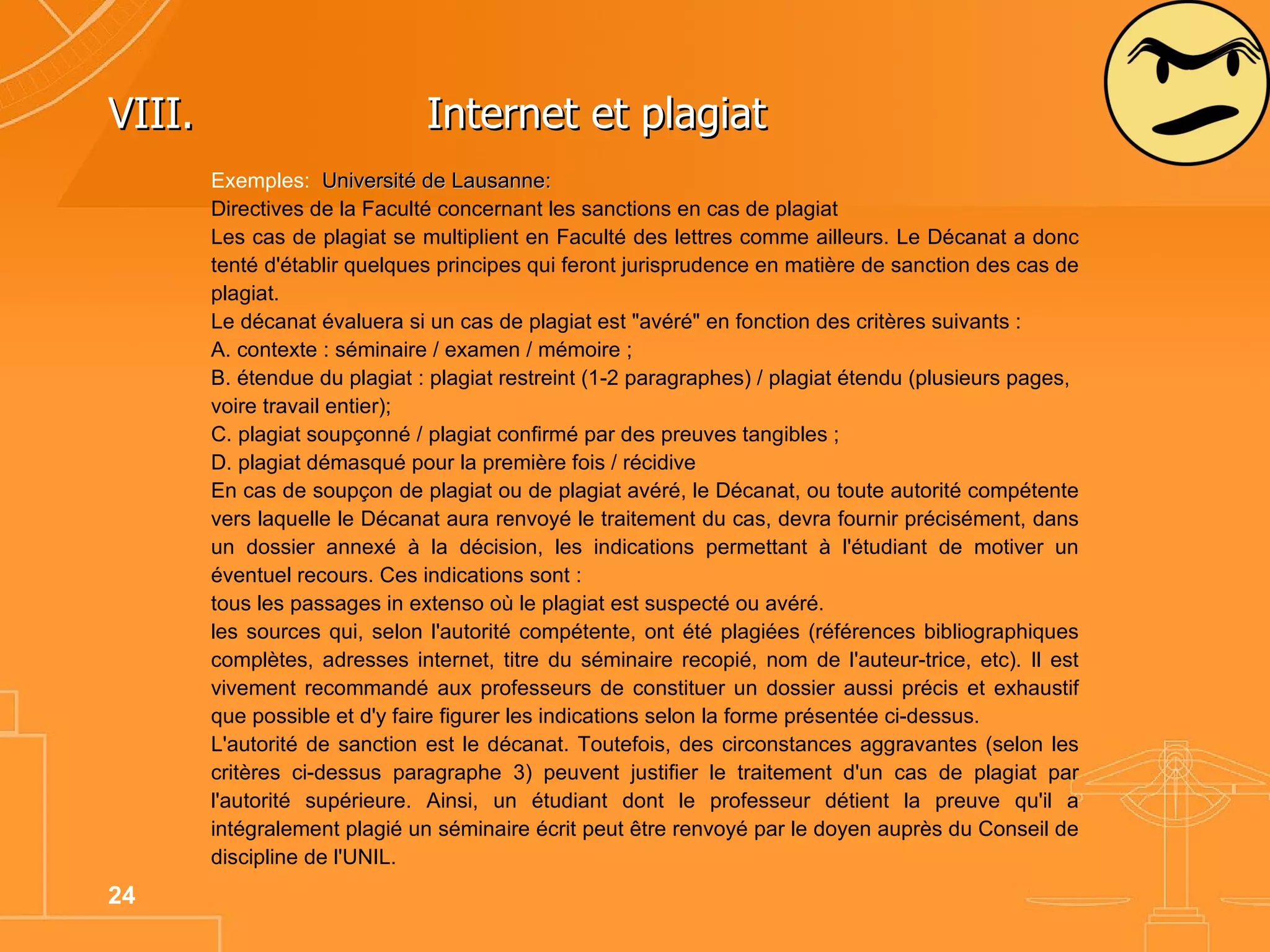 VIII. Internet et plagiat  Exemples:  Université de Lausanne:  Directives de la Faculté concernant les sanctions en cas de plagiat Les cas de plagiat se multiplient en Faculté des lettres comme ailleurs. Le Décanat a donc tenté d'établir quelques principes qui feront jurisprudence en matière de sanction des cas de plagiat.  Le décanat évaluera si un cas de plagiat est "avéré" en fonction des critères suivants : A. contexte : séminaire / examen / mémoire ; B. étendue du plagiat : plagiat restreint (1-2 paragraphes) / plagiat étendu (plusieurs pages, voire travail entier); C. plagiat soupçonné / plagiat confirmé par des preuves tangibles ; D. plagiat démasqué pour la première fois / récidive En cas de soupçon de plagiat ou de plagiat avéré, le Décanat, ou toute autorité compétente vers laquelle le Décanat aura renvoyé le traitement du cas, devra fournir précisément, dans un dossier annexé à la décision, les indications permettant à l'étudiant de motiver un éventuel recours. Ces indications sont : tous les passages in extenso où le plagiat est suspecté ou avéré. les sources qui, selon l'autorité compétente, ont été plagiées (références bibliographiques complètes, adresses internet, titre du séminaire recopié, nom de l'auteur-trice, etc). Il est vivement recommandé aux professeurs de constituer un dossier aussi précis et exhaustif que possible et d'y faire figurer les indications selon la forme présentée ci-dessus. L'autorité de sanction est le décanat. Toutefois, des circonstances aggravantes (selon les critères ci-dessus paragraphe 3) peuvent justifier le traitement d'un cas de plagiat par l'autorité supérieure. Ainsi, un étudiant dont le professeur détient la preuve qu'il a intégralement plagié un séminaire écrit peut être renvoyé par le doyen auprès du Conseil de discipline de l'UNIL. 