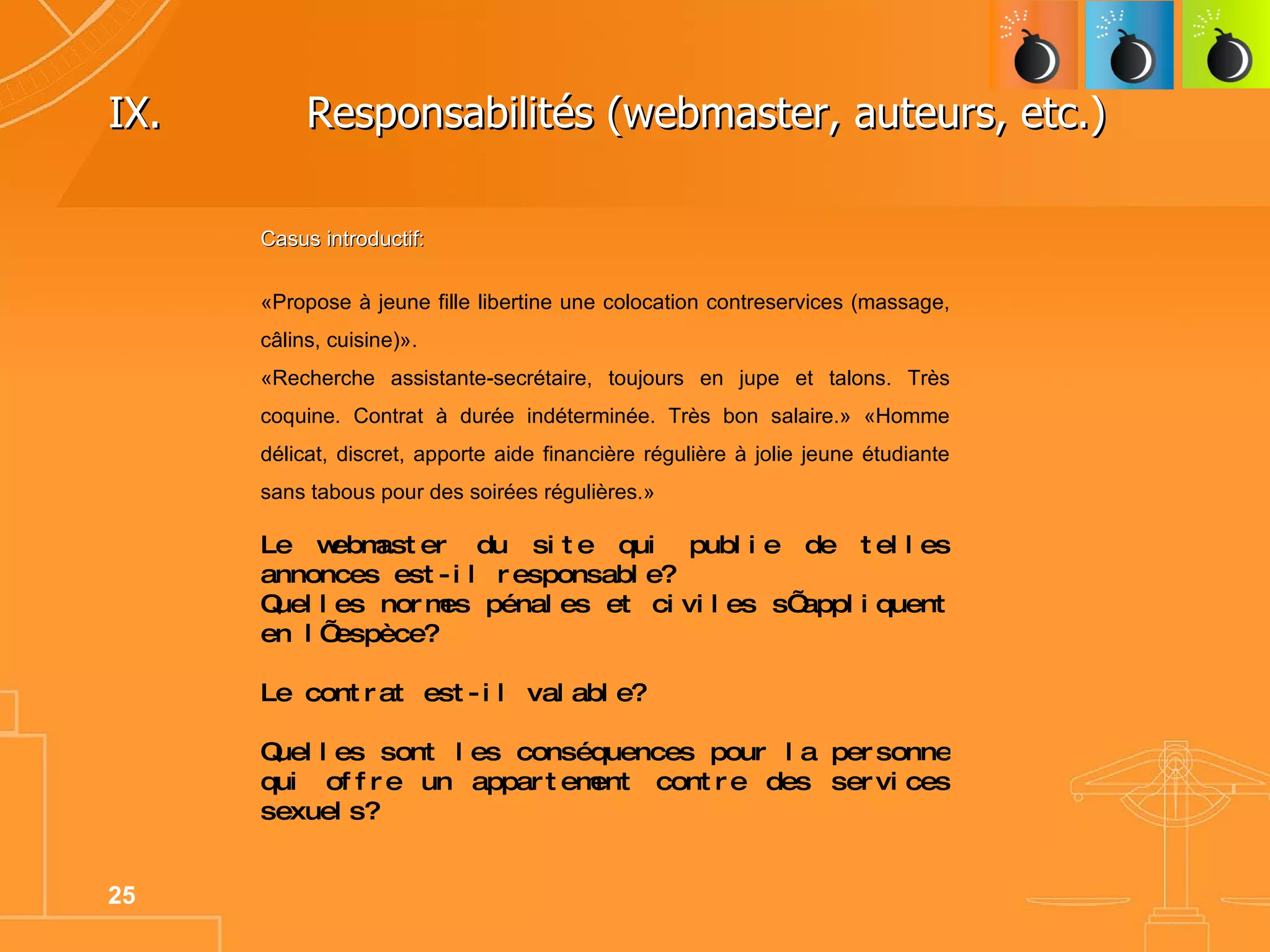 IX.   Responsabilités (webmaster, auteurs, etc.)  Casus introductif: «Propose à jeune fille libertine une colocation contreservices (massage, câlins, cuisine)».  «Recherche assistante-secrétaire, toujours en jupe et talons. Très coquine. Contrat à durée indéterminée. Très bon salaire.» «Homme délicat, discret, apporte aide financière régulière à jolie jeune étudiante sans tabous pour des soirées régulières.» Le webmaster du site qui publie de telles annonces est-il responsable? Quelles normes pénales et civiles s’appliquent en l’espèce? Le contrat est-il valable? Quelles sont les conséquences pour la personne qui offre un appartement contre des services sexuels? 
