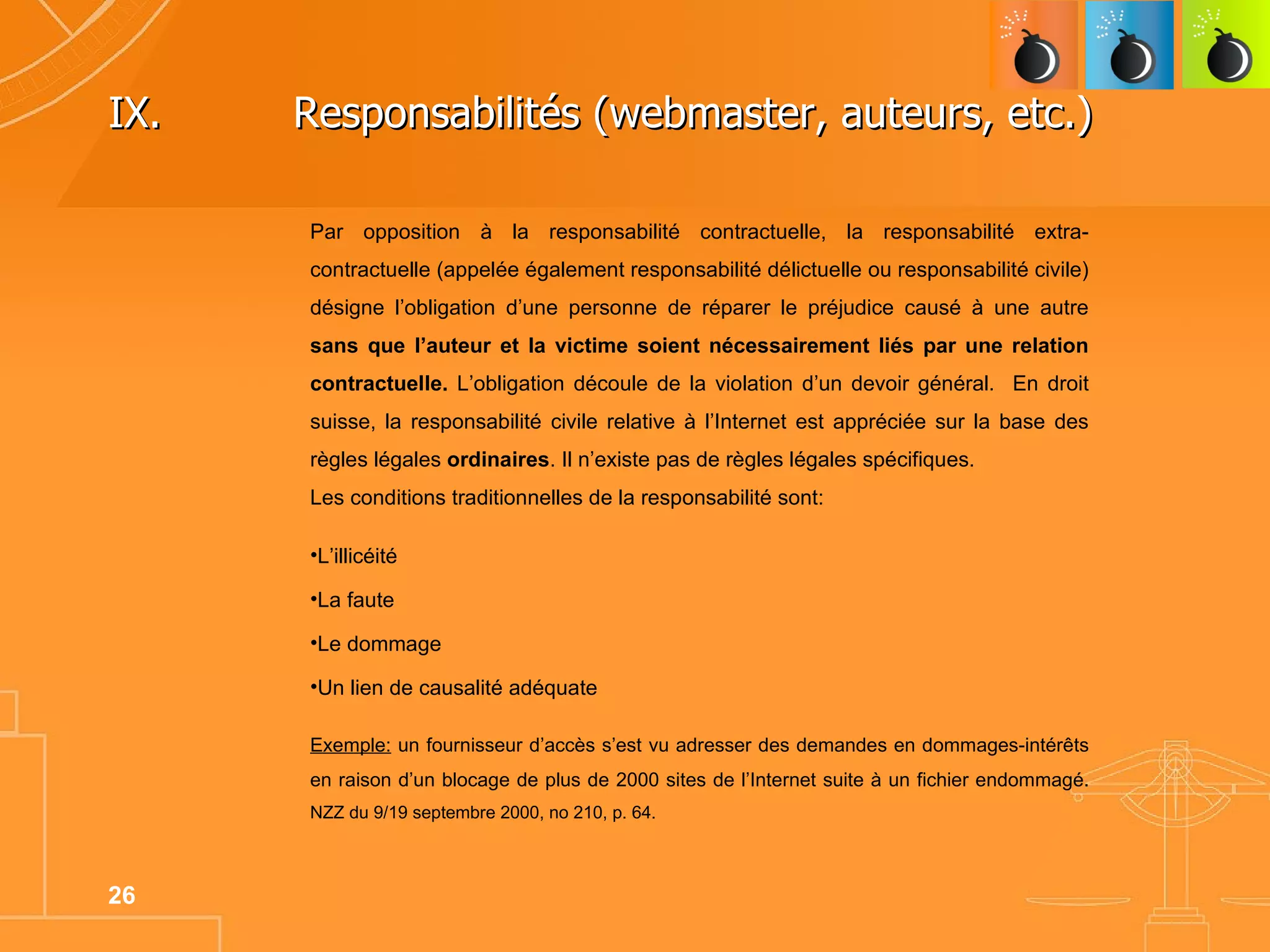 IX.  Responsabilités (webmaster, auteurs, etc.)  Par opposition à la responsabilité contractuelle, la responsabilité extra-contractuelle (appelée également responsabilité délictuelle ou responsabilité civile) désigne l’obligation d’une personne de réparer le préjudice causé à une autre  sans que l’auteur et la victime soient nécessairement liés par une relation contractuelle.  L’obligation découle de la violation d’un devoir général.  En droit suisse, la responsabilité civile relative à l’Internet est appréciée sur la base des règles légales  ordinaires . Il n’existe pas de règles légales spécifiques.  Les conditions traditionnelles de la responsabilité sont: L’illicéité La faute Le dommage Un lien de causalité adéquate Exemple:  un fournisseur d’accès s’est vu adresser des demandes en dommages-intérêts en raison d’un blocage de plus de 2000 sites de l’Internet suite à un fichier endommagé.  NZZ du 9/19 septembre 2000, no 210, p. 64. 