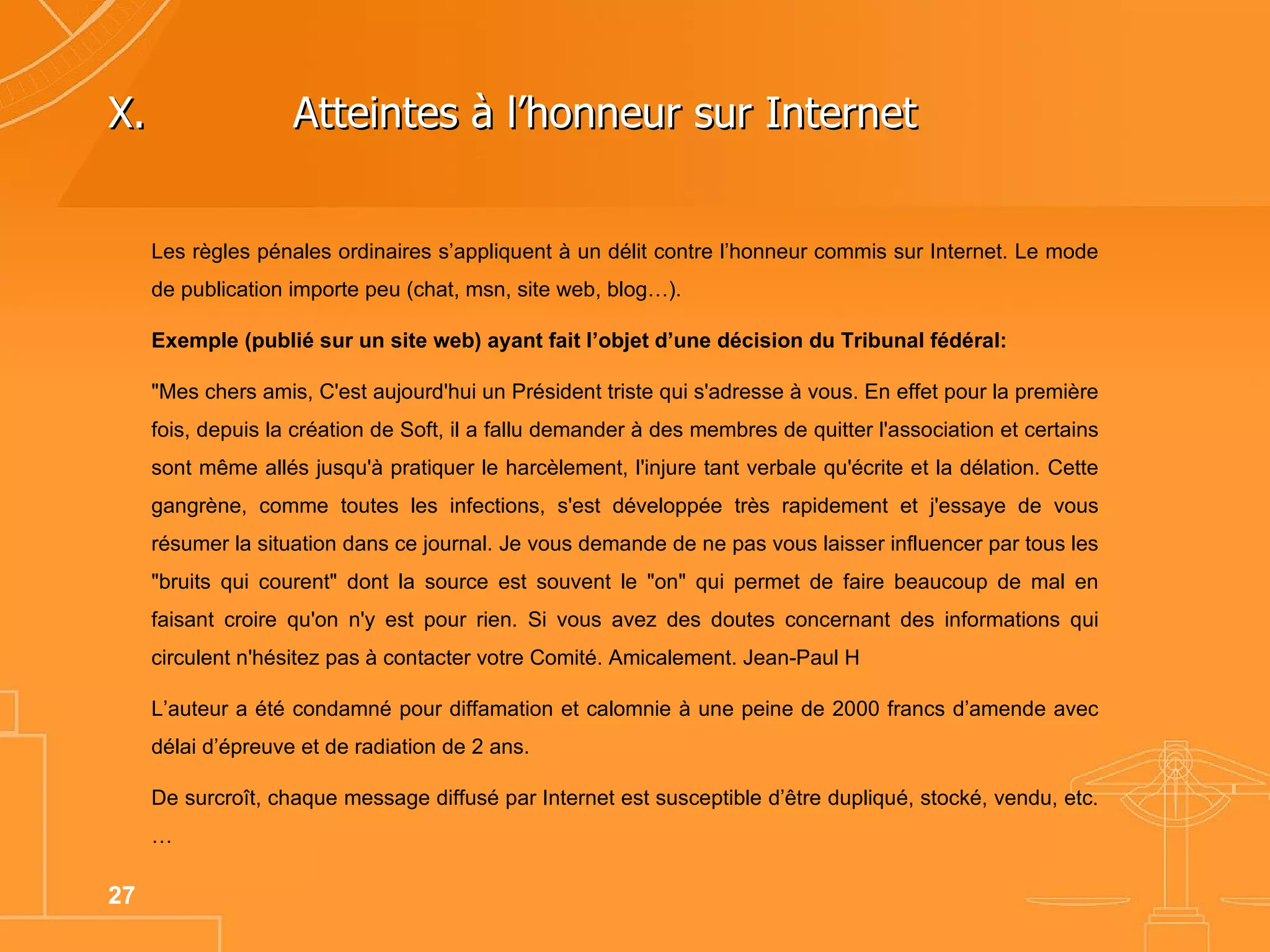 Les règles pénales ordinaires s’appliquent à un délit contre l’honneur commis sur Internet. Le mode de publication importe peu (chat, msn, site web, blog…).  Exemple (publié sur un site web) ayant fait l’objet d’une décision du Tribunal fédéral: "Mes chers amis, C'est aujourd'hui un Président triste qui s'adresse à vous. En effet pour la première fois, depuis la création de Soft, il a fallu demander à des membres de quitter l'association et certains sont même allés jusqu'à pratiquer le harcèlement, l'injure tant verbale qu'écrite et la délation. Cette gangrène, comme toutes les infections, s'est développée très rapidement et j'essaye de vous résumer la situation dans ce journal. Je vous demande de ne pas vous laisser influencer par tous les "bruits qui courent" dont la source est souvent le "on" qui permet de faire beaucoup de mal en faisant croire qu'on n'y est pour rien. Si vous avez des doutes concernant des informations qui circulent n'hésitez pas à contacter votre Comité. Amicalement. Jean-Paul H L’auteur a été condamné pour diffamation et calomnie à une peine de 2000 francs d’amende avec délai d’épreuve et de radiation de 2 ans. De surcroît, chaque message diffusé par Internet est susceptible d’être dupliqué, stocké, vendu, etc.… X.  Atteintes à l’honneur sur Internet  