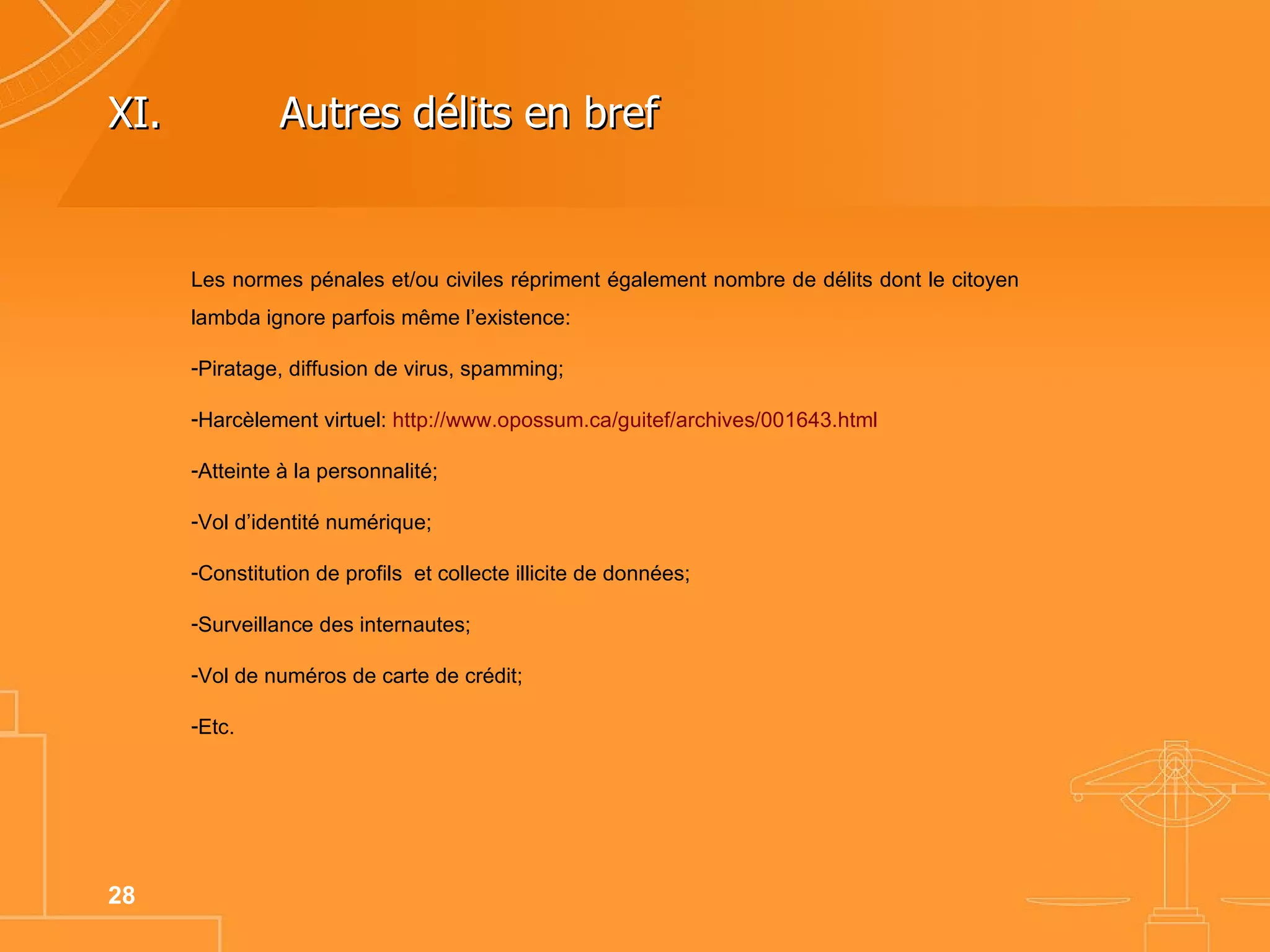 Les normes pénales et/ou civiles répriment également nombre de délits dont le citoyen lambda ignore parfois même l’existence: Piratage, diffusion de virus, spamming; Harcèlement virtuel:  http://www.opossum.ca/guitef/archives/001643.html   Atteinte à la personnalité; Vol d’identité numérique; Constitution de profils  et collecte illicite de données; Surveillance des internautes; Vol de numéros de carte de crédit; Etc. XI. Autres délits en bref  
