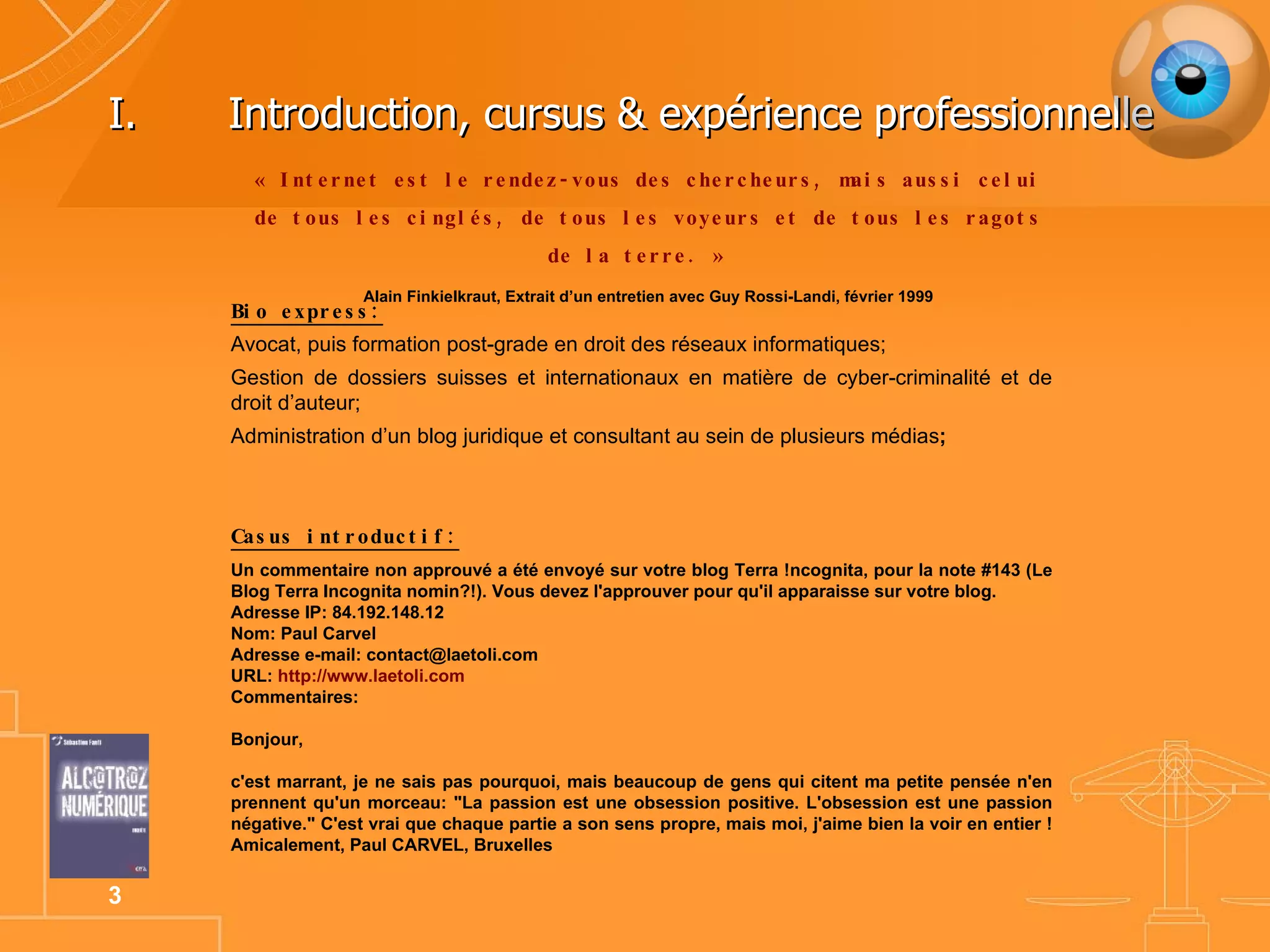 Introduction, cursus & expérience professionnelle « Internet  est le rendez-vous des chercheurs, mais aussi celui de tous les cinglés, de tous les voyeurs et de tous les ragots de la terre.   »   Alain Finkielkraut, Extrait d’un entretien avec Guy Rossi-Landi, février 1999 Bio express: Avocat, puis formation post-grade en droit des réseaux informatiques; Gestion de dossiers suisses et internationaux en matière de cyber-criminalité et de droit d’auteur; Administration d’un blog juridique et consultant au sein de plusieurs médias ; Casus introductif: Un commentaire non approuvé a été envoyé sur votre blog Terra !ncognita, pour la note #143 (Le Blog Terra Incognita nomin?!). Vous devez l'approuver pour qu'il apparaisse sur votre blog. Adresse IP: 84.192.148.12 Nom: Paul Carvel Adresse e-mail: contact@laetoli.com URL:  http://www.laetoli.com Commentaires: Bonjour, c'est marrant, je ne sais pas pourquoi, mais beaucoup de gens qui citent ma petite pensée n'en prennent qu'un morceau: "La passion est une obsession positive. L'obsession est une passion négative." C'est vrai que chaque partie a son sens propre, mais moi, j'aime bien la voir en entier ! Amicalement, Paul CARVEL, Bruxelles 