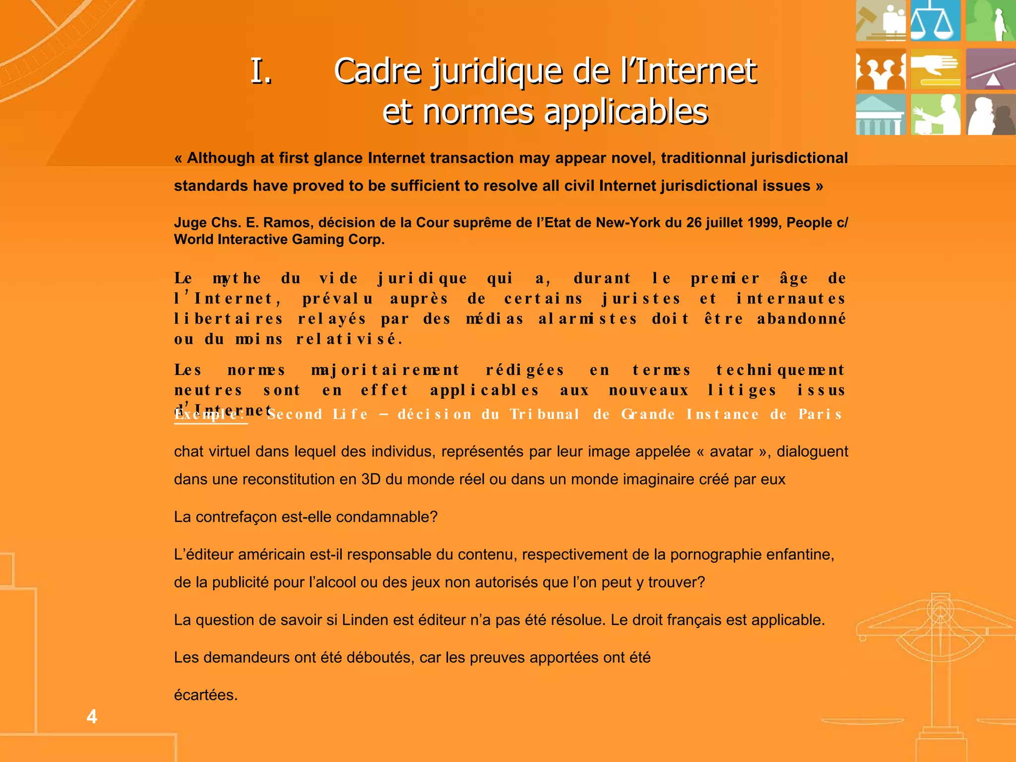 Cadre juridique de l’Internet  et normes applicables  « Although at first glance Internet transaction may appear novel, traditionnal jurisdictional standards have proved to be sufficient to resolve all civil Internet jurisdictional issues » Juge Chs. E. Ramos, décision de la Cour suprême de l’Etat de New-York du 26 juillet 1999, People c/ World Interactive Gaming Corp. Le mythe du vide juridique qui a, durant le premier âge de l’Internet, prévalu auprès de certains juristes et internautes libertaires relayés par des médias alarmistes doit être abandonné ou du moins relativisé. Les normes majoritairement rédigées en termes techniquement neutres sont en effet applicables aux nouveaux litiges issus d’Internet. Exemple:   Second Life – décision du Tribunal de Grande Instance de Paris chat virtuel dans lequel des individus, représentés par leur image appelée « avatar », dialoguent dans une reconstitution en 3D du monde réel ou dans un monde imaginaire créé par eux La contrefaçon est-elle condamnable? L’éditeur américain est-il responsable du contenu, respectivement de la pornographie enfantine, de la publicité pour l’alcool ou des jeux non autorisés que l’on peut y trouver? La question de savoir si Linden est éditeur n’a pas été résolue. Le droit français est applicable. Les demandeurs ont été déboutés, car les preuves apportées ont été écartées. 