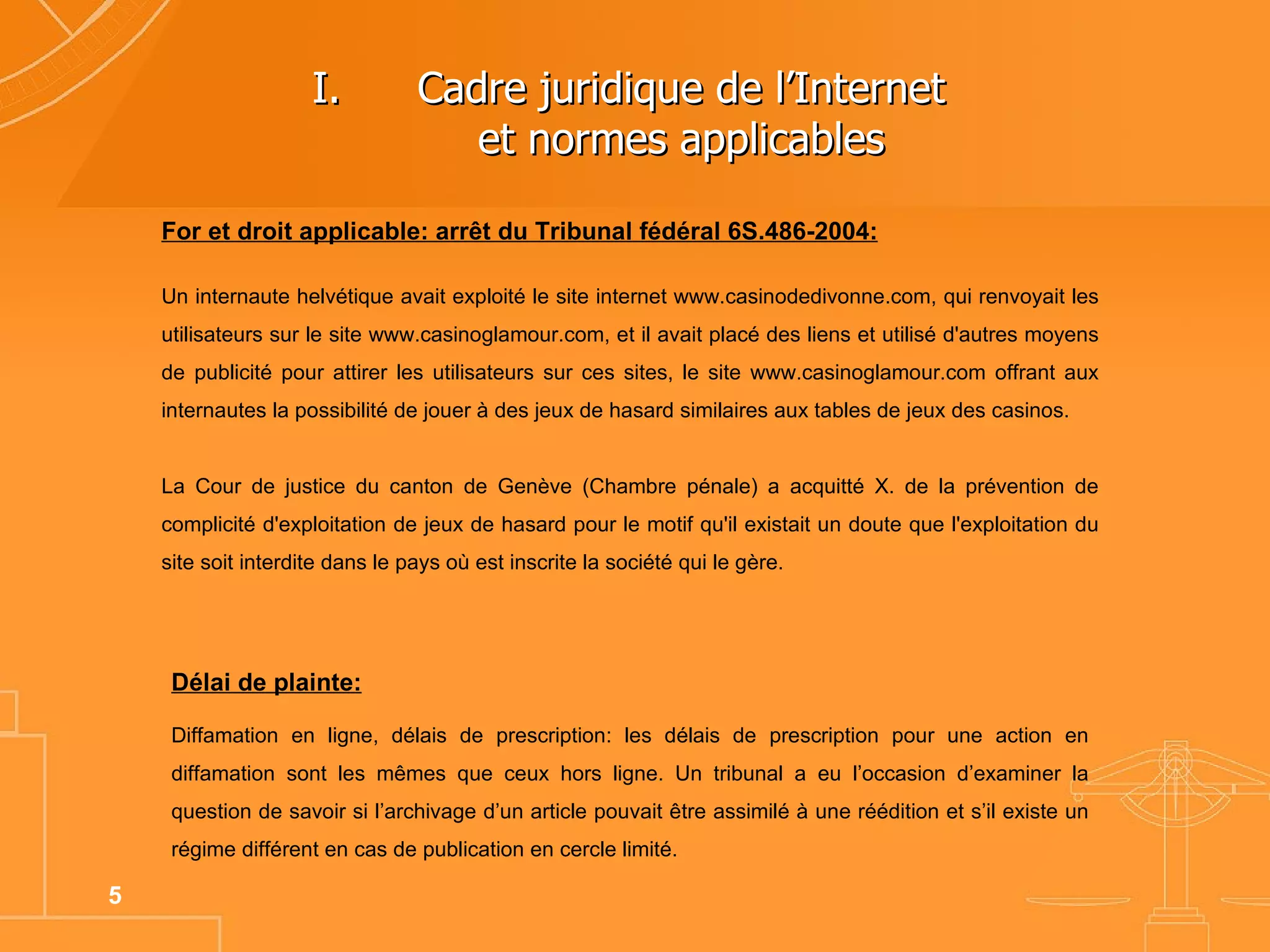 Cadre juridique de l’Internet  et normes applicables  For et droit applicable: arrêt du Tribunal fédéral 6S.486-2004: Un internaute helvétique avait  exploité le site internet www.casinodedivonne.com, qui renvoyait les utilisateurs sur le site www.casinoglamour.com, et il avait placé des liens et utilisé d'autres moyens de publicité pour attirer les utilisateurs sur ces sites, le site www.casinoglamour.com offrant aux internautes la possibilité de jouer à des jeux de hasard similaires aux tables de jeux des casinos.  La Cour de justice du canton de Genève (Chambre pénale) a acquitté X. de la prévention de complicité d'exploitation de jeux de hasard pour le motif qu'il existait un doute que l'exploitation du site soit interdite dans le pays où est inscrite la société qui le gère. Délai de plainte: Diffamation en ligne, délais de prescription: les délais de prescription pour une action en diffamation sont les mêmes que ceux hors ligne. Un tribunal a eu l’occasion d’examiner la question de savoir si l’archivage d’un article pouvait être assimilé à une réédition et s’il existe un régime différent en cas de publication en cercle limité.  