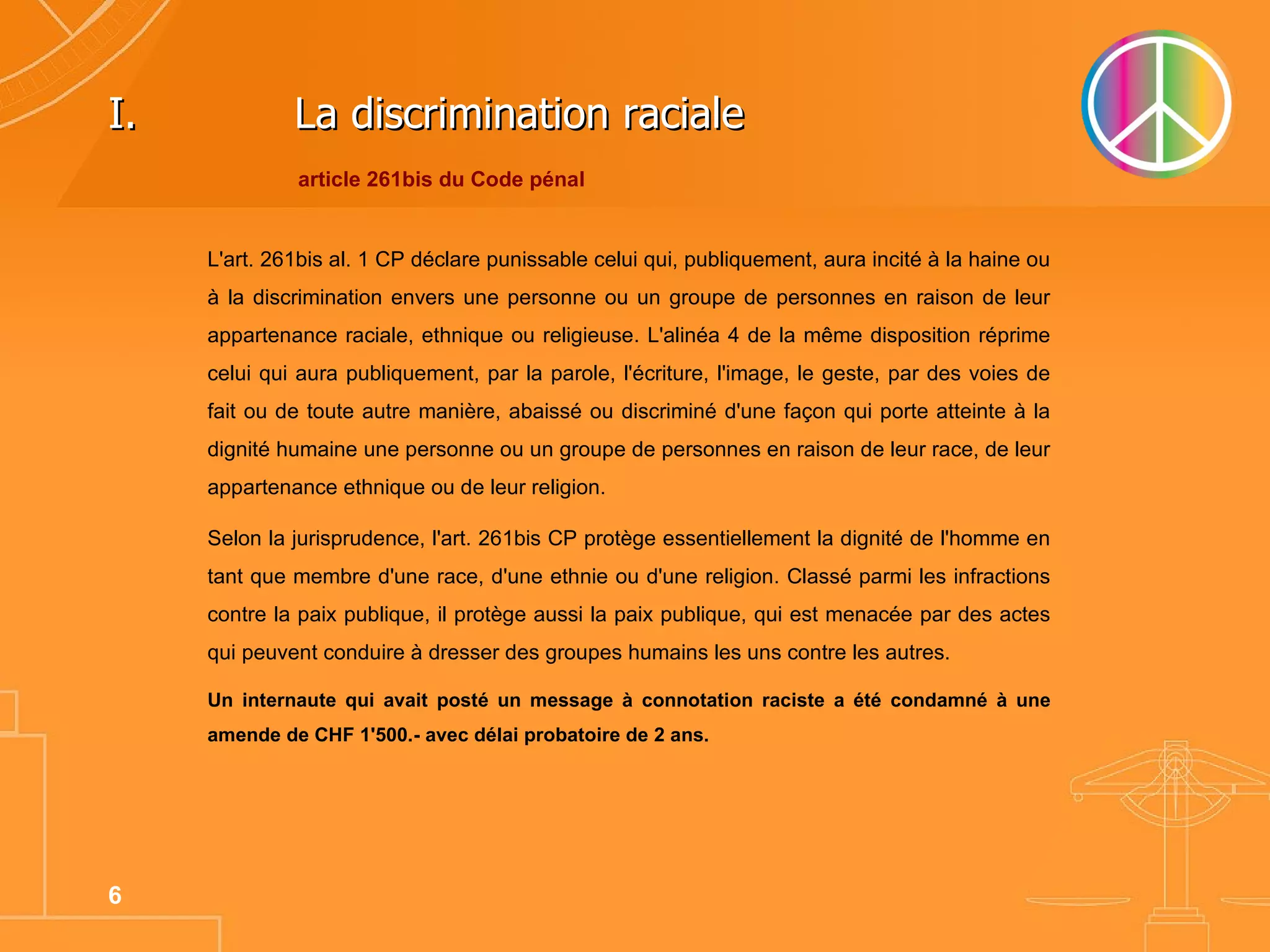 La discrimination raciale L'art. 261bis al. 1 CP déclare punissable celui qui, publiquement, aura incité à la haine ou à la discrimination envers une personne ou un groupe de personnes en raison de leur appartenance raciale, ethnique ou religieuse. L'alinéa 4 de la même disposition réprime celui qui aura publiquement, par la parole, l'écriture, l'image, le geste, par des voies de fait ou de toute autre manière, abaissé ou discriminé d'une façon qui porte atteinte à la dignité humaine une personne ou un groupe de personnes en raison de leur race, de leur appartenance ethnique ou de leur religion.  Selon la jurisprudence, l'art. 261bis CP protège essentiellement la dignité de l'homme en tant que membre d'une race, d'une ethnie ou d'une religion. Classé parmi les infractions contre la paix publique, il protège aussi la paix publique, qui est menacée par des actes qui peuvent conduire à dresser des groupes humains les uns contre les autres.  Un internaute qui avait posté un message à connotation raciste a été condamné à une amende de CHF 1'500.- avec délai probatoire de 2 ans.   article 261bis du Code pénal 
