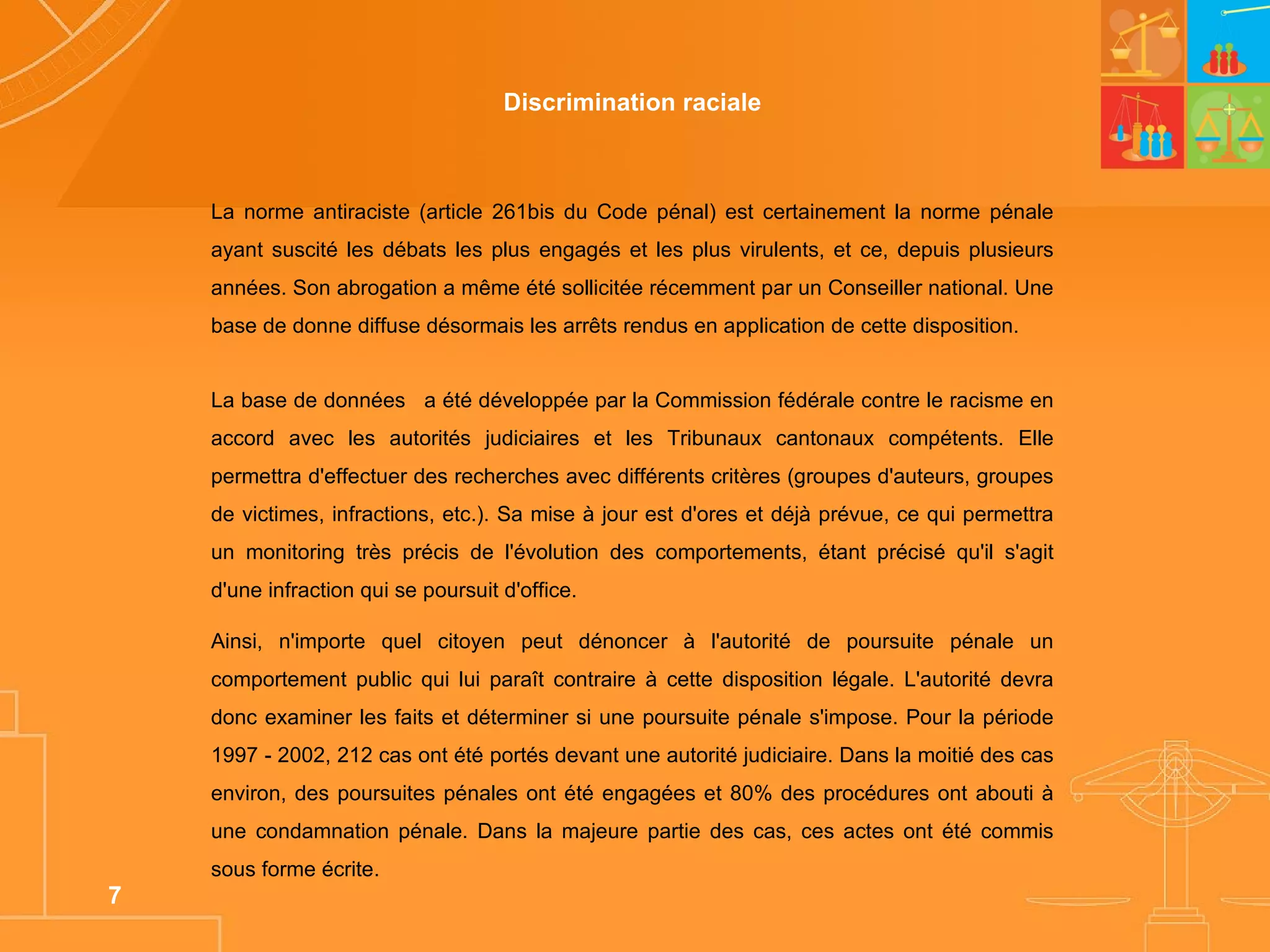 Discrimination raciale La norme antiraciste (article 261bis du Code pénal) est certainement la norme pénale ayant suscité les débats les plus engagés et les plus virulents, et ce, depuis plusieurs années. Son abrogation a même été sollicitée récemment par un Conseiller national. Une base de donne diffuse désormais les arrêts rendus en application de cette disposition.  La base de données     a été développée par la Commission fédérale contre le racisme en accord avec les autorités judiciaires et les Tribunaux cantonaux compétents. Elle permettra d'effectuer des recherches avec différents critères (groupes d'auteurs, groupes de victimes, infractions, etc.). Sa mise à jour est d'ores et déjà prévue, ce qui permettra un monitoring très précis de l'évolution des comportements, étant précisé qu'il s'agit d'une infraction qui se poursuit d'office.  Ainsi, n'importe quel citoyen peut dénoncer à l'autorité de poursuite pénale un comportement public qui lui paraît contraire à cette disposition légale. L'autorité devra donc examiner les faits et déterminer si une poursuite pénale s'impose. Pour la période 1997 - 2002, 212 cas ont été portés devant une autorité judiciaire. Dans la moitié des cas environ, des poursuites pénales ont été engagées et 80% des procédures ont abouti à une condamnation pénale. Dans la majeure partie des cas, ces actes ont été commis sous forme écrite.  