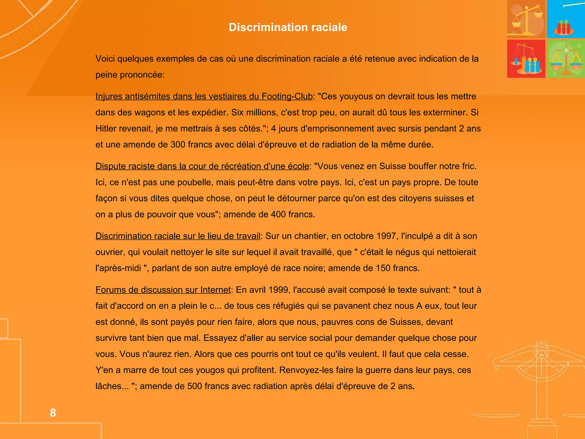 Voici quelques exemples de cas où une discrimination raciale a été retenue avec indication de la peine prononcée: Injures antisémites dans les vestiaires du Footing-Club : "Ces youyous on devrait tous les mettre dans des wagons et les expédier. Six millions, c'est trop peu, on aurait dû tous les exterminer. Si Hitler revenait, je me mettrais à ses côtés."; 4 jours d'emprisonnement avec sursis pendant 2 ans et une amende de 300 francs avec délai d'épreuve et de radiation de la même durée.  Dispute raciste dans la cour de récréation d'une école : "Vous venez en Suisse bouffer notre fric. Ici, ce n'est pas une poubelle, mais peut-être dans votre pays. Ici, c'est un pays propre. De toute façon si vous dites quelque chose, on peut le détourner parce qu'on est des citoyens suisses et on a plus de pouvoir que vous"; amende de 400 francs. Discrimination raciale sur le lieu de travail : Sur un chantier, en octobre 1997, l'inculpé a dit à son ouvrier, qui voulait nettoyer le site sur lequel il avait travaillé, que " c'était le négus qui nettoierait l'après-midi ", parlant de son autre employé de race noire; amende de 150 francs. Forums de discussion sur Internet : En avril 1999, l'accusé avait composé le texte suivant: " tout à fait d'accord on en a plein le c... de tous ces réfugiés qui se pavanent chez nous A eux, tout leur est donné, ils sont payés pour rien faire, alors que nous, pauvres cons de Suisses, devant survivre tant bien que mal. Essayez d'aller au service social pour demander quelque chose pour vous. Vous n'aurez rien. Alors que ces pourris ont tout ce qu'ils veulent. Il faut que cela cesse. Y'en a marre de tout ces yougos qui profitent. Renvoyez-les faire la guerre dans leur pays, ces lâches... "; amende de 500 francs avec radiation après délai d'épreuve de 2 ans . Discrimination raciale  