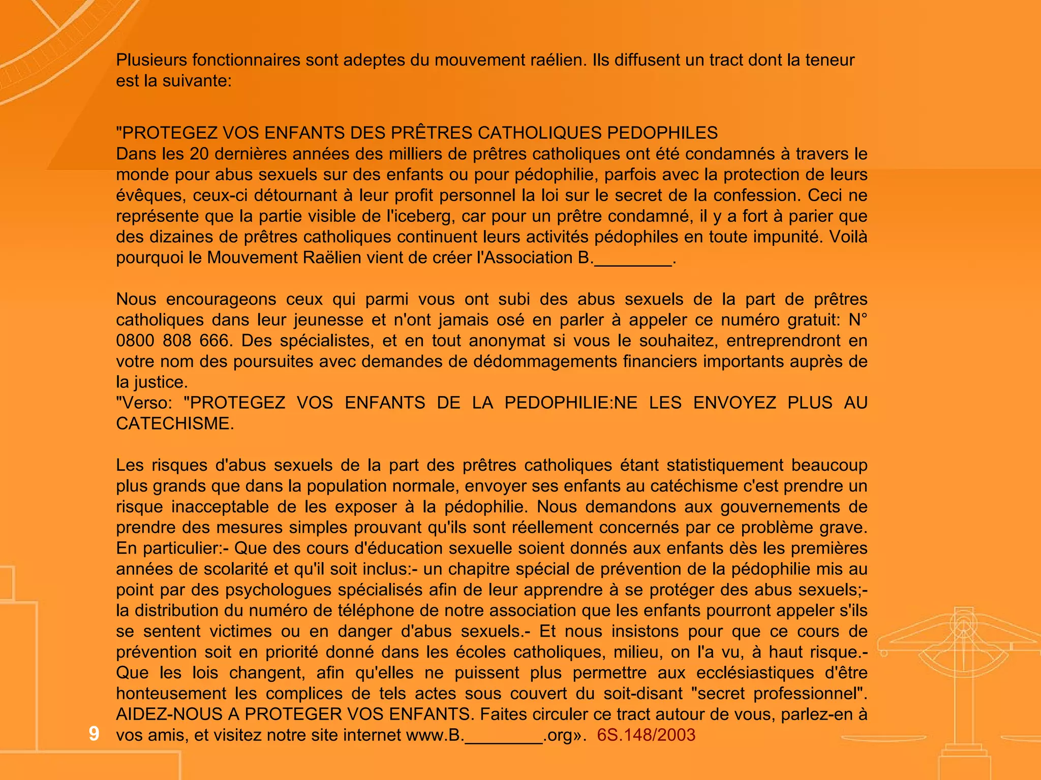 Plusieurs fonctionnaires sont adeptes du mouvement raélien. Ils diffusent un tract dont la teneur est la suivante: "PROTEGEZ VOS ENFANTS DES PRÊTRES CATHOLIQUES PEDOPHILES  Dans les 20 dernières années des milliers de prêtres catholiques ont été condamnés à travers le monde pour abus sexuels sur des enfants ou pour pédophilie, parfois avec la protection de leurs évêques, ceux-ci détournant à leur profit personnel la loi sur le secret de la confession. Ceci ne représente que la partie visible de l'iceberg, car pour un prêtre condamné, il y a fort à parier que des dizaines de prêtres catholiques continuent leurs activités pédophiles en toute impunité. Voilà pourquoi le Mouvement Raëlien vient de créer l'Association B.________. Nous encourageons ceux qui parmi vous ont subi des abus sexuels de la part de prêtres catholiques dans leur jeunesse et n'ont jamais osé en parler à appeler ce numéro gratuit: N° 0800 808 666. Des spécialistes, et en tout anonymat si vous le souhaitez, entreprendront en votre nom des poursuites avec demandes de dédommagements financiers importants auprès de la justice. "Verso: "PROTEGEZ VOS ENFANTS DE LA PEDOPHILIE:NE LES ENVOYEZ PLUS AU CATECHISME.  Les risques d'abus sexuels de la part des prêtres catholiques étant statistiquement beaucoup plus grands que dans la population normale, envoyer ses enfants au catéchisme c'est prendre un risque inacceptable de les exposer à la pédophilie. Nous demandons aux gouvernements de prendre des mesures simples prouvant qu'ils sont réellement concernés par ce problème grave. En particulier:- Que des cours d'éducation sexuelle soient donnés aux enfants dès les premières années de scolarité et qu'il soit inclus:- un chapitre spécial de prévention de la pédophilie mis au point par des psychologues spécialisés afin de leur apprendre à se protéger des abus sexuels;- la distribution du numéro de téléphone de notre association que les enfants pourront appeler s'ils se sentent victimes ou en danger d'abus sexuels.- Et nous insistons pour que ce cours de prévention soit en priorité donné dans les écoles catholiques, milieu, on l'a vu, à haut risque.- Que les lois changent, afin qu'elles ne puissent plus permettre aux ecclésiastiques d'être honteusement les complices de tels actes sous couvert du soit-disant "secret professionnel". AIDEZ-NOUS A PROTEGER VOS ENFANTS. Faites circuler ce tract autour de vous, parlez-en à vos amis, et visitez notre site internet www.B.________.org».  6S.148/2003 