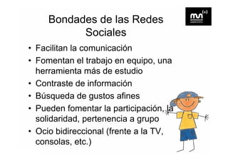 Bondades de las Redes
           Sociales
• Facilitan la comunicación
• Fomentan el trabajo en equipo una
                           equipo,
  herramienta más de estudio
• C t t de información
  Contraste d i f        ió
• Búsqueda de gustos a es
   úsqueda              afines
• Pueden fomentar la participación, la
  solidaridad,
  solidaridad pertenencia a gr po
                              grupo
• Ocio bidireccional (frente a la TV,
                     (
  consolas, etc.)
 