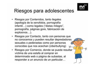 Riesgos para adolescentes
• Riesgos por Contenidos, tanto ilegales
  (apología de la xenofobia, pornografía
  infantil…)
  infantil ) como legales (“dietas milagro ,
                          ( dietas milagro”
  pornografía, páginas gore, fabricación de
  explosivos…).
     p         )
• Riesgos por Contacto, tanto con personas que
  no conocemos y pueden resultar depredadores
  sexuales o pederastas como por personas
  conocidas que nos acechan (ciberbullying)
• Riesgos por Comercio, donde se puede resultar
  víctima de una estafa al comprar en
  determinada web o página de subastas al
                                 subastas,
  responder a un anuncio de un particular…
 