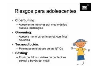 Riesgos para adolescentes
• Ciberbulling:
  – Acoso entre menores por medio de las
    nuevas tecnologías
• Grooming:
  – Acoso a menores en Internet, con fines
    sexuales
• Tecnoadicción:
  – Patología en el abuso de las NTICs
• Sexting:
  – Envío de fotos o vídeos de contenidos
    sexual a través del móvil
 