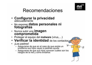 Recomendaciones
• Configurar la privacidad
  adecuadamente
• No exponer datos       personales ni
  fotografías
• Nunca subir una imagen
                     g
  comprometida
           id
• Proteger el equipo del malware (virus,…)
• Verificar la identidad d llos contactos
                               de        t t
• ¡Los padres!
   – Asegurarse de q en el caso de q exista un
         g           que                que
     problema sus hijos vayan a pedirles ayuda.
   – Asegurarse de que sus hijos conocen cuáles son los
     riesgos de la red y cómo evitarlos
 