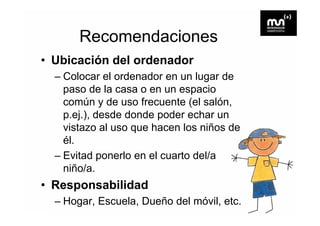 Recomendaciones
• Ubicación del ordenador
  – Colocar el ordenador en un lugar de
    paso de la casa o en un espacio
    común y de uso frecuente (el salón,
    p.ej.),
    p ej ) desde donde poder echar un
    vistazo al uso que hacen los niños de
    él.
    él
  – Evitad ponerlo en el cuarto del/a
    niño/a.
     iñ /
• Responsabilidad
     p
  – Hogar, Escuela, Dueño del móvil, etc.
 