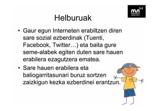 Helburuak
• Gaur egun Interneten erabiltzen diren
  sare sozial ezberdinak (Tuenti,
  Facebook, T itt
  F    b k Twitter…) eta b it gure
                       ) t baita
  seme-alabek egiten duten sare hauen
  erabilera ezagutzera ematea.
• Sare hauen erabilera eta
  baliogarritasunari buruz sortzen
  zaizkigun k k ezberdinei erantzun.
    i ki     kezka b di i          t
 